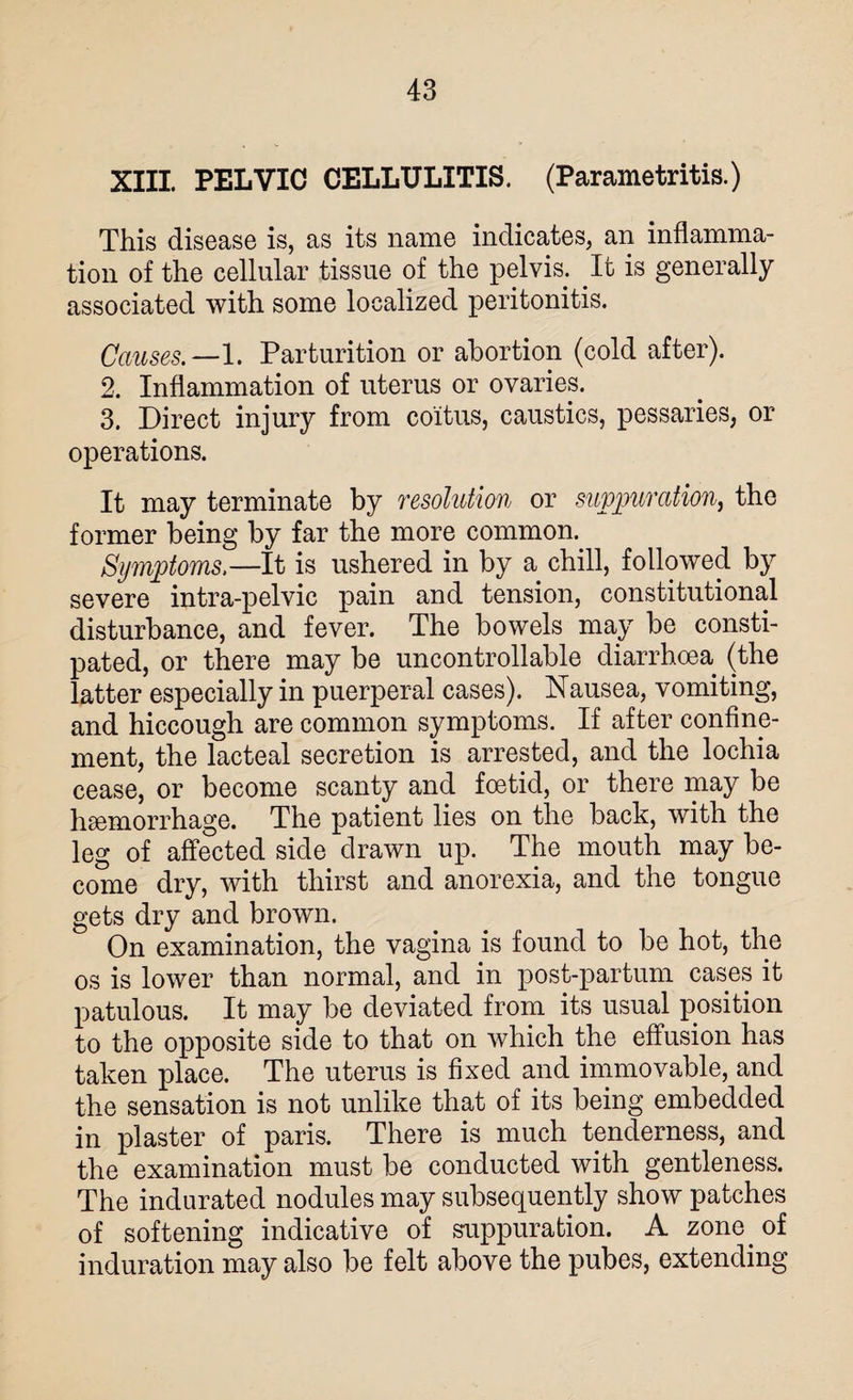 XIII. PELVIC CELLULITIS. (Parametritis.) This disease is, as its name indicates, an inflamma¬ tion of the cellular tissue of the pelvis. It is generally associated with some localized peritonitis. Causes.—1. Parturition or abortion (cold after). 2. Inflammation of uterus or ovaries. 3. Direct injury from coitus, caustics, pessaries, or operations. It may terminate by resolution or suppuration, the former being by far the more common. Symptoms.—It is ushered in by a chill, followed by severe intra-pelvic pain and tension, constitutional disturbance, and fever. The bowels may be consti¬ pated, or there may be uncontrollable diarrhoea (the latter especially in puerperal cases). Nausea, vomiting, and hiccough are common symptoms. If after confine¬ ment, the lacteal secretion is arrested, and the lochia cease, or become scanty and foetid, or there may be haemorrhage. The patient lies on the back, with the leg of affected side drawn up. The mouth may be¬ come dry, with thirst and anorexia, and the tongue gets dry and brown. On examination, the vagina is found to be hot, the os is lower than normal, and in post-partum cases it patulous. It may be deviated from its usual position to the opposite side to that on which the effusion has taken place. The uterus is fixed and immovable, and the sensation is not unlike that of its being embedded in plaster of paris. There is much tenderness, and the examination must be conducted with gentleness. The indurated nodules may subsequently show patches of softening indicative of suppuration. A zone of induration may also be felt above the pubes, extending