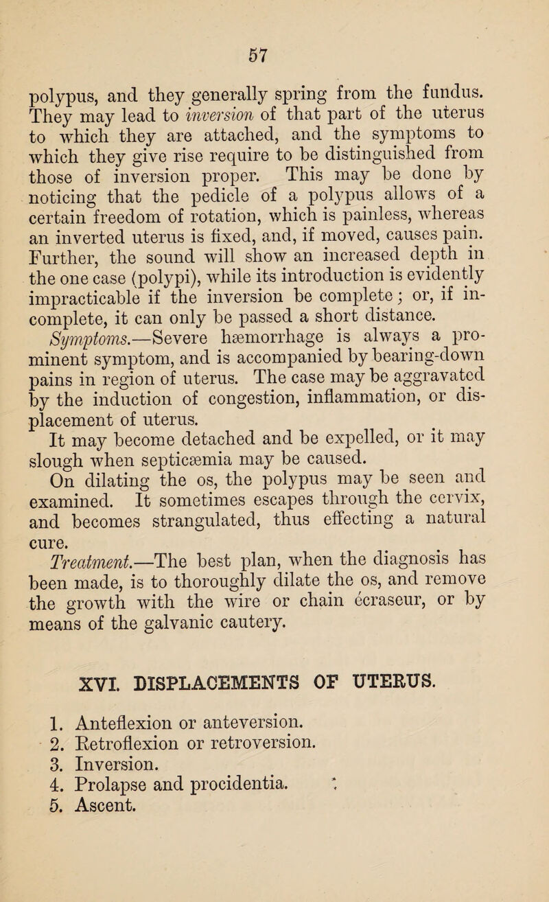 polypus, and they generally spring from the fundus. They may lead to inversion of that part of the uterus to which they are attached, and the symptoms to which they give rise require to be distinguished from those of inversion proper. This may he done by noticing that the pedicle of a polypus allows of a certain freedom of rotation, which is painless, whereas an inverted uterus is fixed, and, if moved, causes pain. Further, the sound will show an increased depth in the one case (polypi), while its introduction is evidently impracticable if the inversion be complete; or, if in¬ complete, it can only be passed a short distance. Symptoms.—Severe haemorrhage is always a pro¬ minent symptom, and is accompanied by bearing-down pains in region of uterus. The case may be aggravated by the induction of congestion, inflammation, or dis¬ placement of uterus. It may become detached and be expelled, or it may slough when septicaemia may be caused. On dilating the os, the polypus may be seen and examined. It sometimes escapes through the cervix, and becomes strangulated, thus effecting a natural cure. Treatment.—The best plan, when the diagnosis has been made, is to thoroughly dilate the os, and remove the growth with the wire or chain ecraseur, or by means of the galvanic cautery. XVI. DISPLACEMENTS OF UTERUS. 1. Anteflexion or anteversion. 2. Retroflexion or retroversion. 3. Inversion. 4. Prolapse and procidentia. 5. Ascent.