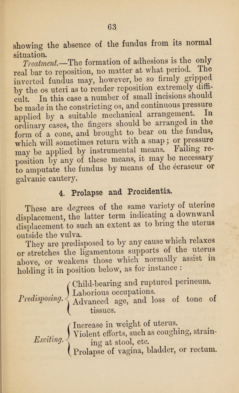 showing the absence of the fundus from its normal situation. „ , Treatment.—The formation of adhesions is the only real bar to reposition, no matter at what period. ^ The inverted fundus may, however, be so firmly gripped by the os uteri as to render reposition extremely dim- cult. In this case a number of small incisions should be made in the constricting os, and continuous pressure applied by a suitable mechanical arrangement. In ordinary cases, the fingers should be ananged in t e form of a cone, and brought to bear on the fundus, which will sometimes return with a snap; or pressure may be applied by instrumental means. Failing le- position by any of these means, it may be necessary to amputate the fundus by means of the 6craseur or galvanic cautery. 4. Prolapse and Procidentia. These are degrees of the same variety of uterine displacement, the latter term indicating a downward displacement to such an extent as to bring the uterus outside the vulva. They are predisposed to by any cause which relaxes or stretches the ligamentous supports of the uterus above, or weakens those which normally assist in holding it in position below, as for instance : / Child-bearing and ruptured perineum. _ .. . J Laborious occupations. Predisposing. ^ Advanced age, and loss of tone of b tissues. / Increase in weight of uterus.. ) Violent efforts, such as coughing, strain- Exciting. ing at stool, etc. b Prolapse of vagina, bladder, or rectum.