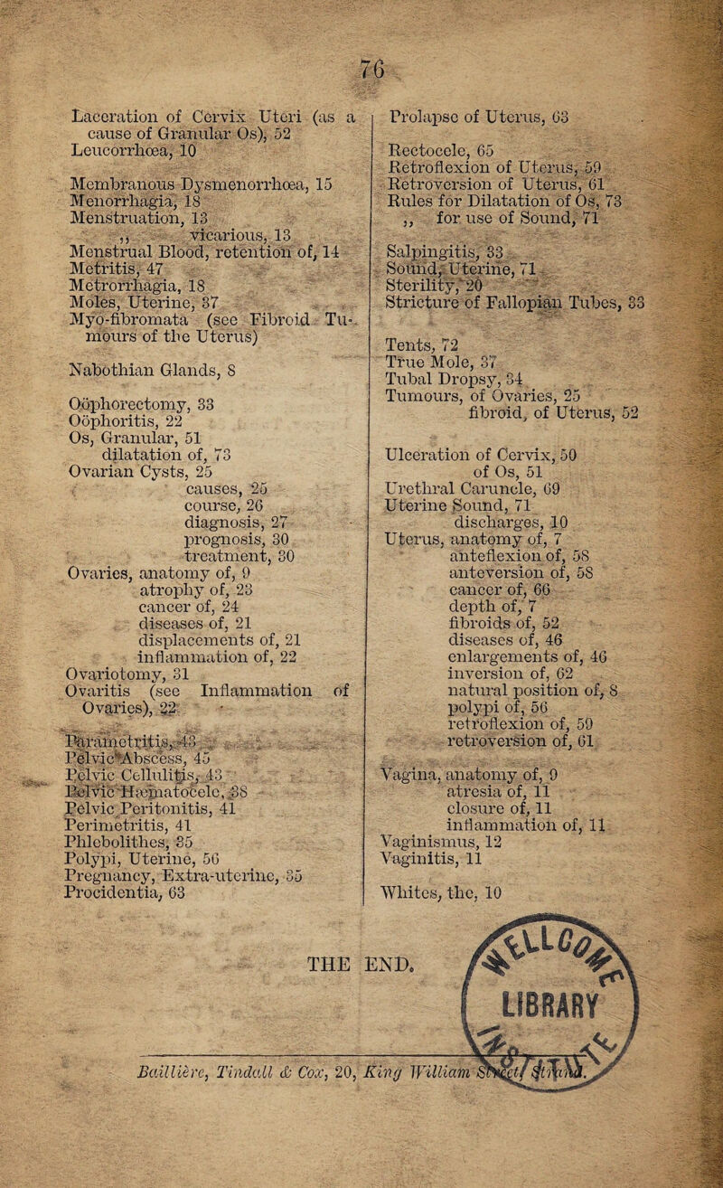 Laceration of Cervix Uteri (as a cause of Granular Os), 52 Leucorrlioea, 10 Membranous Dysmenorrhoea, 15 Menorrhagia, 18 Menstruation, 13 ,, vicarious, 13 Menstrual Blood, retention of, 14 Metritis, 47 Metrorrhagia, 18 Moles, Uterine, 37 Myo-fibromata (see Fibroid Tu-. mours of the Uterus) Nabothian Glands, S Oophorectomy, 33 Oophoritis, 22 Os, Granular, 51 dilatation of, 73 Ovarian Cysts, 25 causes, 25 course, 26 diagnosis, 27 prognosis, 30 treatment, 30 Ovaries, anatomy of, 9 atrophy of, 23 cancer of, 24 diseases of, 21 displacements of, 21 inflammation of, 22 Ovariotomy, 31 Ovaritis (see Inflammation of Ovaries), 22 l%rainetritis,. 43. : Felvic^Abscess, 45 Pelvic Cellulitis, 43 Bel vie i f ,<6 natocele, ;88 Pelvic,Peritonitis, 41 Perimetritis, 41 Phlebolithes, 35 Polypi, Uterine, 56 Pregnancy, Extra-uterine, 35 Procidentia, 63 Prolapse of Uterus, 63 Rectocelc, 65 Retroflexion of Uterus, 59 Retroversion of Uterus, 61 Rules for Dilatation of Os, 73 ,, for use of Sound, 71 Salpingitis, 33 Sound,' Uterine, 71 Sterility ,“'20 Stricture of Fallopian Tubes, 33 Tents, 72 True Mole, 37 Tubal Dropsy, 84 Tumours, of Ovaries, 25 fibroid, of Uterus, 52 Ulceration of Cervix, 50 of Os, 51 Urethral Caruncle, 69 Uterine Sound, 71 discharges, 10 Uterus, anatomy of, 7 anteflexion of, 5S anteversion of, 5S cancer of, 66 depth of, 7 fibroids of, 52 diseases of, 46 enlargements of, 46 inversion of, 62 natural position of, 8 polypi of, 56 retroflexion of, 59 retroversion of, 61 Vagina, anatomy of, 9 atresia of, 11 closure of, 11 inflammation of, 11 Vaginismus, 12 Vaginitis, 11 Whites, the, 10 Bailliere, Tinaau