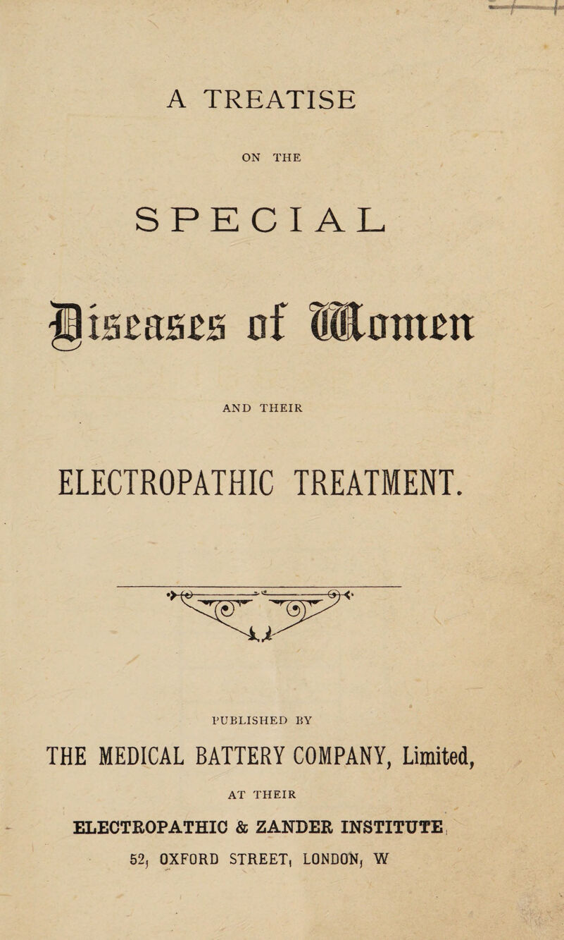 A TREATISE ON THE SPECIAL tacfiscH of Women AND THEIR ELECTROPATHIC TREATMENT. PUBLISHED BY THE MEDICAL BATTERY COMPANY, Limited, AT THEIR ELECTROPATHIC & ZANDER INSTITUTE 525 OXFORD STREET, LONDON, W