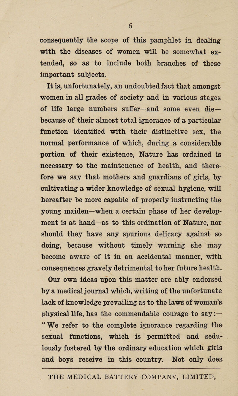 consequently the scope of this pamphlet in dealing with the diseases of women will be somewhat ex¬ tended, so as to include both branches of these important subjects. It is, unfortunately, an undoubted fact that amongst women in all grades of society and in various stages of life large numbers suffer —and some even die— because of their almost total ignorance of a particular function identified with their distinctive sex, the normal performance of which, during a considerable portion of their existence, Nature has ordained is necessary to the maintenence of health, and there¬ fore we say that mothers and guardians of girls, by cultivating a wider knowledge of sexual hygiene, will hereafter be more capable of properly instructing the young maiden—when a certain phase of her develop¬ ment is at hand—as to this ordination of Nature, nor should they have any spurious delicacy against so doing, because without timely warning she may become aware of it in an accidental manner, with consequences gravely detrimental to her future health. Our own ideas upon this matter are ably endorsed by a medical journal which, writing of the unfortunate lack of knowledge prevailing as to the laws of woman’s, physical life, has the commendable courage to say :— “We refer to the complete ignorance regarding the sexual functions, which is permitted and sedu¬ lously fostered by the ordinary education which girls and boys receive in this country. Not only does