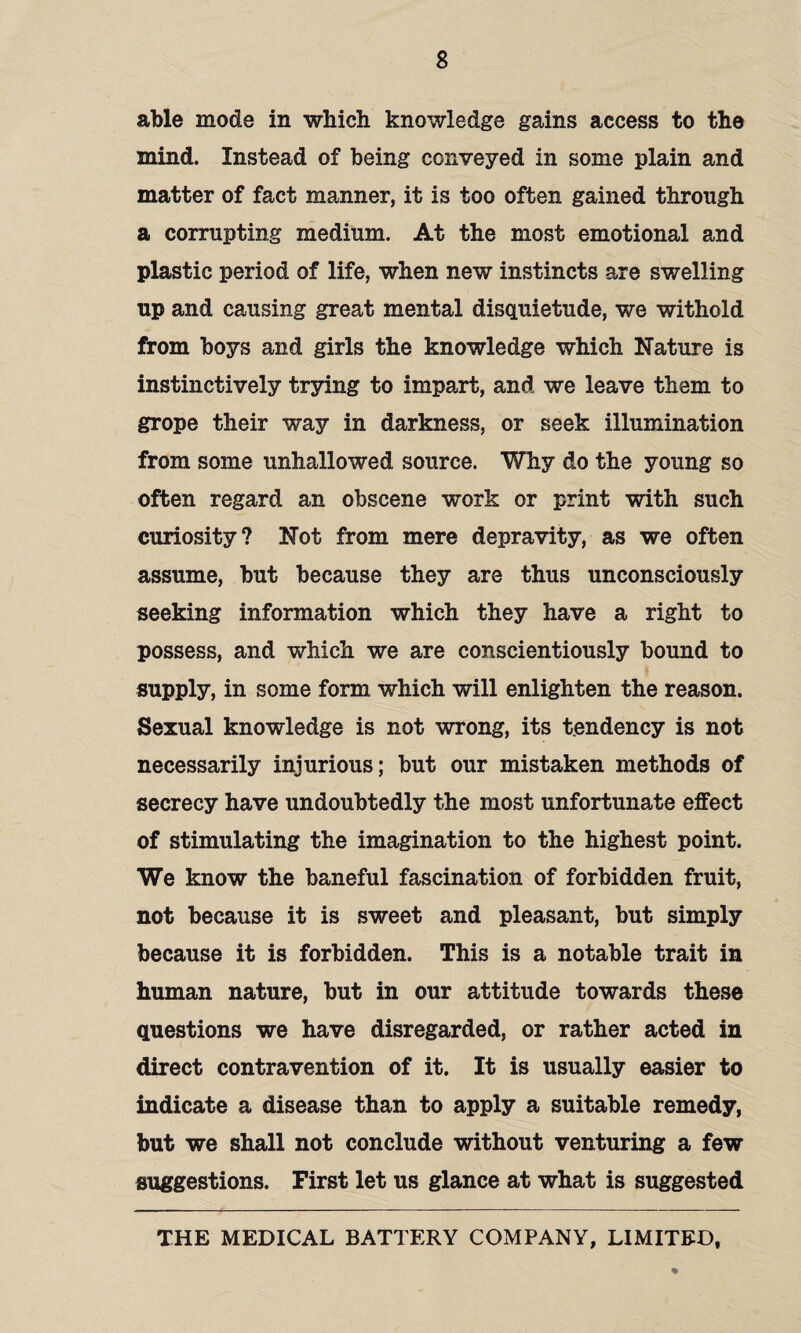 able mode in which knowledge gains access to the mind. Instead of being conveyed in some plain and matter of fact manner, it is too often gained through a corrupting medium. At the most emotional and plastic period of life, when new instincts are swelling up and causing great mental disquietude, we withold from boys and girls the knowledge which Nature is instinctively trying to impart, and we leave them to grope their way in darkness, or seek illumination from some unhallowed source. Why do the young so often regard an obscene work or print with such curiosity? Not from mere depravity, as we often assume, but because they are thus unconsciously seeking information which they have a right to possess, and which we are conscientiously bound to supply, in some form which will enlighten the reason. Sexual knowledge is not wrong, its tendency is not necessarily injurious; but our mistaken methods of secrecy have undoubtedly the most unfortunate effect of stimulating the imagination to the highest point. We know the baneful fascination of forbidden fruit, not because it is sweet and pleasant, but simply because it is forbidden. This is a notable trait in human nature, but in our attitude towards these questions we have disregarded, or rather acted in direct contravention of it. It is usually easier to indicate a disease than to apply a suitable remedy, but we shall not conclude without venturing a few suggestions. First let us glance at what is suggested