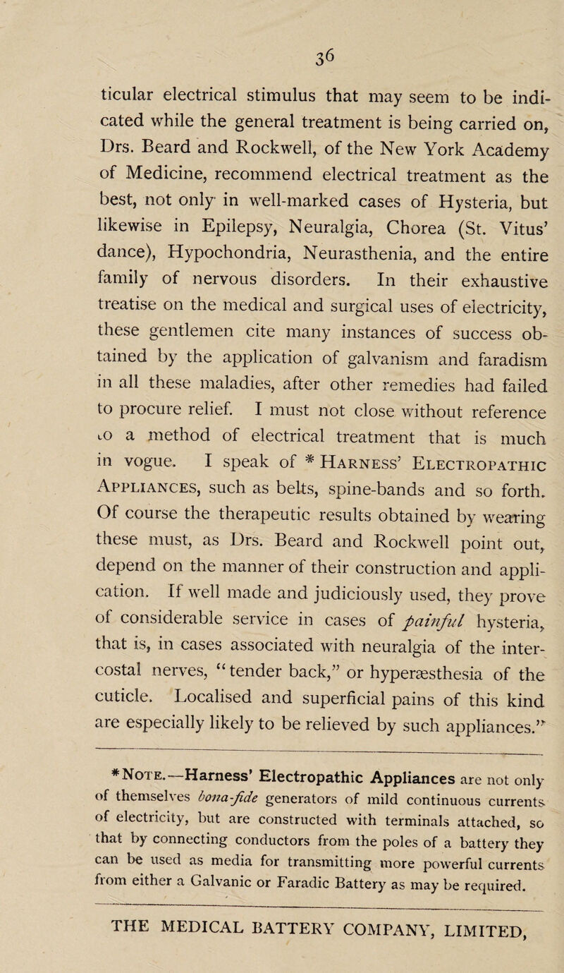 ticular electrical stimulus that may seem to be indi¬ cated while the general treatment is being carried on, Drs. Beard and Rockwell, of the New York Academy of Medicine, recommend electrical treatment as the best, not only in well-marked cases of Hysteria, but likewise in Epilepsy, Neuralgia, Chorea (St. Vitus’ dance), Hypochondria, Neurasthenia, and the entire family of nervous disorders. In their exhaustive treatise on the medical and surgical uses of electricity, these gentlemen cite many instances of success ob¬ tained by the application of galvanism and faradism in all these maladies, after other remedies had failed to procure relief. I must not close without reference to a method of electrical treatment that is much in vogue. I speak of * Harness’ Electropathic Appliances, such as belts, spine-bands and so forth. Of course the therapeutic results obtained by wearing these must, as Drs. Beard and Rockwell point out, depend on the manner of their construction and appli¬ cation. It well made and judiciously used, they prove of considerable service in cases of painful hysteria, that is, in cases associated with neuralgia of the inter¬ costal nerves, “ tender back,” or hyperesthesia of the cuticle. Localised and superficial pains of this kind are especially likely to be relieved by such appliances ” * Note.—Harness' Electropathic Appliances are not only of themselves bona-fide generators of mild continuous currents of electricity, but are constructed with terminals attached, so that by connecting conductors from the poles of a battery they can be used as media for transmitting more powerful currents from either a Galvanic or Faradic Battery as may be required.