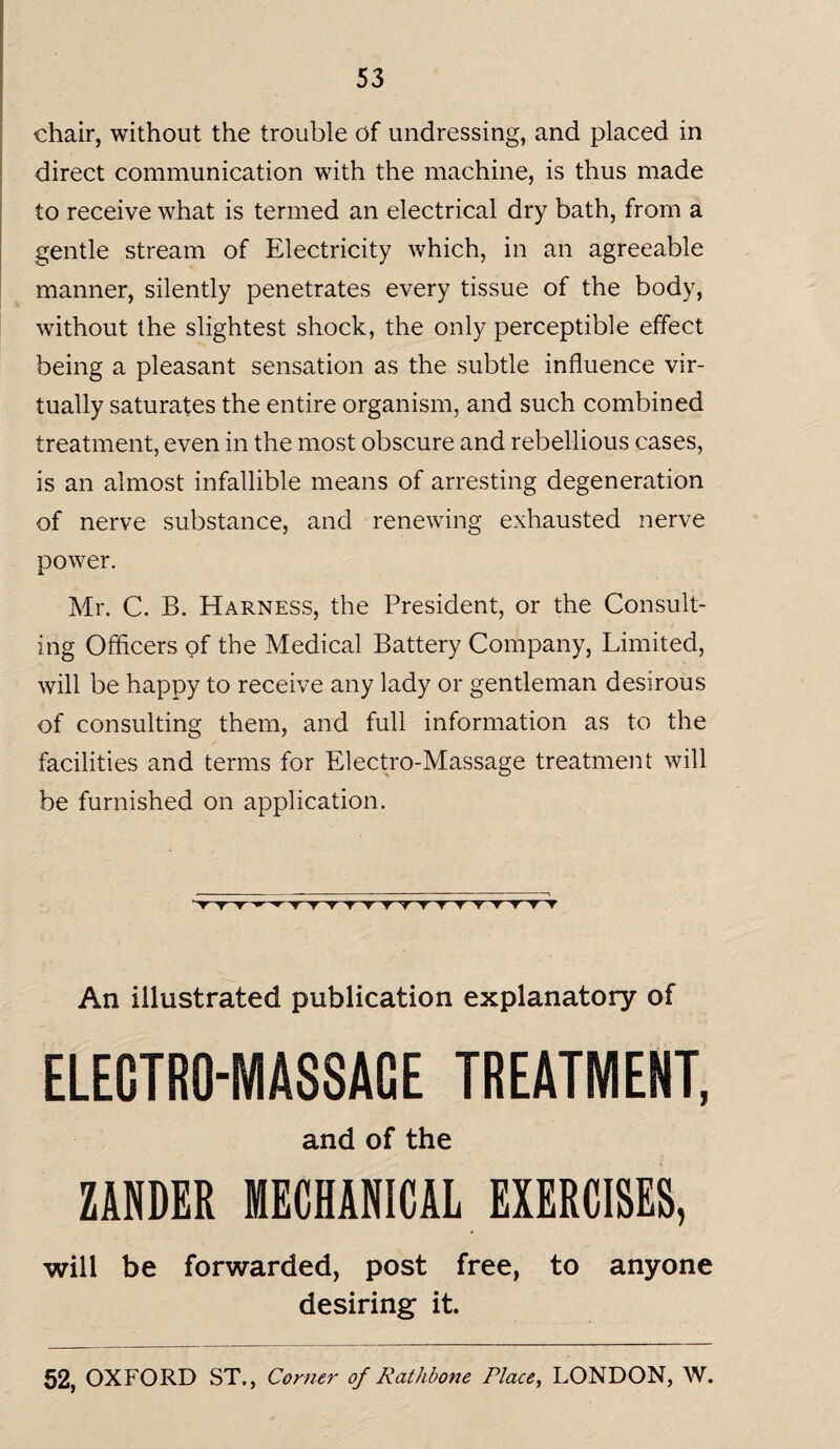 chair, without the trouble of undressing, and placed in direct communication with the machine, is thus made to receive what is termed an electrical dry bath, from a gentle stream of Electricity which, in an agreeable manner, silently penetrates every tissue of the body, without the slightest shock, the only perceptible effect being a pleasant sensation as the subtle influence vir¬ tually saturates the entire organism, and such combined treatment, even in the most obscure and rebellious cases, is an almost infallible means of arresting degeneration of nerve substance, and renewing exhausted nerve power. Mr. C. B. Harness, the President, or the Consult¬ ing Officers of the Medical Battery Company, Limited, will be happy to receive any lady or gentleman desirous of consulting them, and full information as to the facilities and terms for Electro-Massage treatment will be furnished on application. ^Y'T'T'r'*TYVV'T'T'TTT'T'V^T'T'TV An illustrated publication explanatory of ELECTRO-MASSAGE TREATMENT, and of the ZANDER MECHANICAL EXERCISES, will be forwarded, post free, to anyone desiring it.