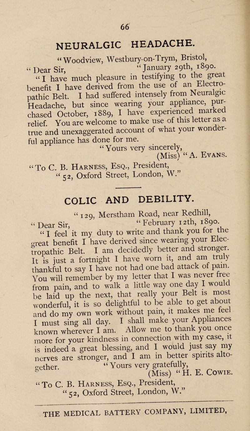 NEURALGIC HEADACHE. “Woodview, Westbury-on-Trym, Bristol, “ Dear Sir, “January 29th, 1890. “ I have much pleasure in testifying to the great benefit I have derived from the use of an -edectro- pathic Belt. I had suffered intensely from Neuralgic Headache, but since wearing your appliance, pur¬ chased October, 1889, I have experienced marked relief. You are welcome to make use of this letter as a true and unexaggerated account of what your wonder¬ ful appliance has done for me. “Yours very sincerely, (Miss) “ A. Evans. “To C. B. Harness, Esq., President, “ 52, Oxford Street, London, W.” COLIC AND DEBILITY. “ 129, Merstham Road, near Redhill, “ Dear Sir, “February 12th, 1890. “ I feel? it my duty to write and thank you for the o-reat benefit I have derived since wearing your Elec- tropathic Belt. I am decidedly better and stronger. It is just a fortnight I have worn it, and am truly thankful to say I have not had one bad attack of pain. You will remember by my letter that I was never free from pain, and to walk a little way one day I would be laid up the next, that really your Belt is most wonderful, it is so delightful to be able to get about and do my own work without pain, it makes me teel I must sing all day. I shall make your Appliances known wherever I am. Allow me to thank you once more for your kindness in connection with my case, it is indeed a great blessing, and I would just say my nerves are stronger, and I am in better spirits alto¬ gether “Yours very gratefully, (Miss) “ H. E. Cowie. “To C. B. Harness, Esq., President, “52, Oxford Street, London, W.”