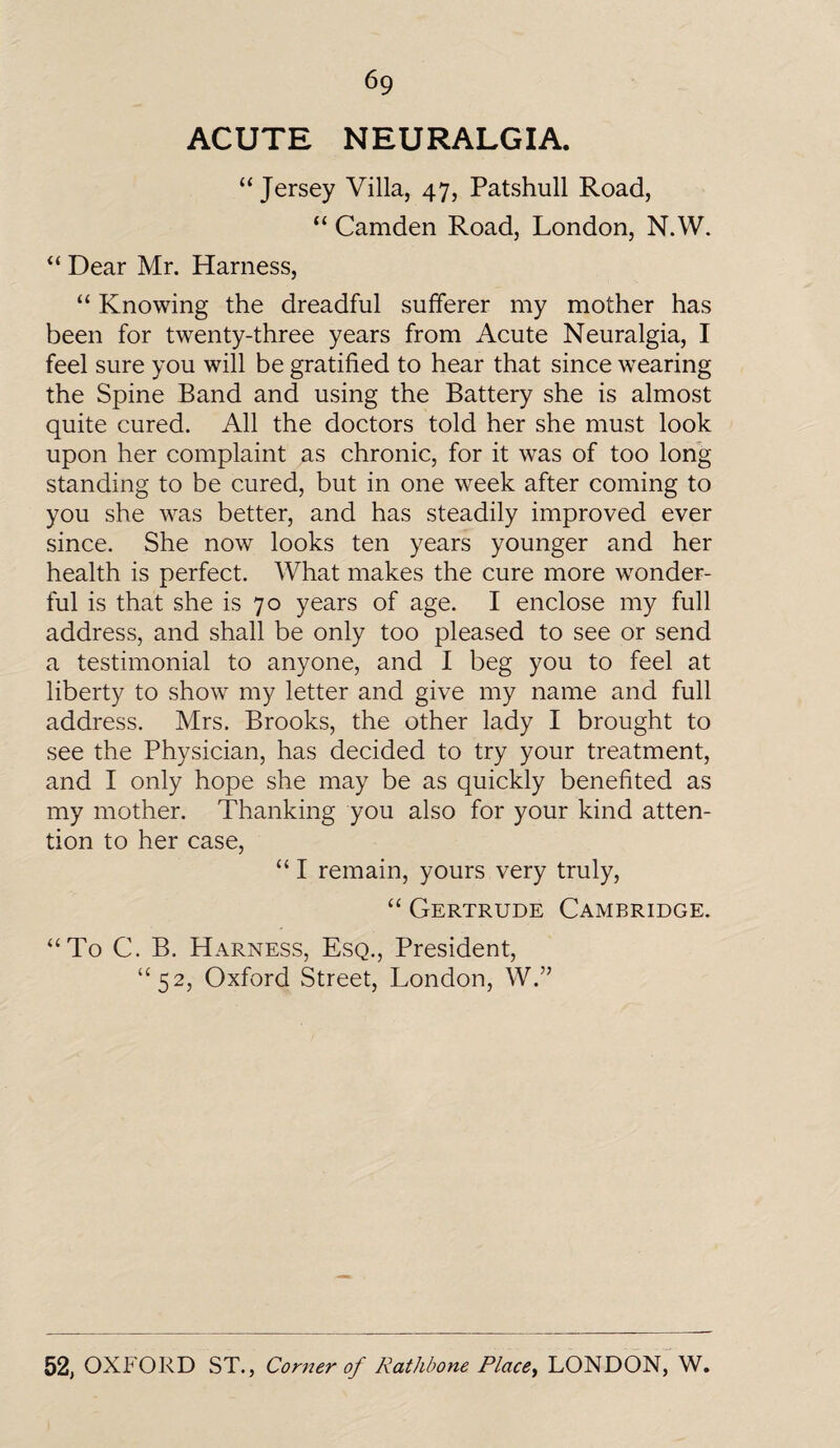 ACUTE NEURALGIA. “Jersey Villa, 47, Patshull Road, “ Camden Road, London, N.W. “ Dear Mr. Harness, “ Knowing the dreadful sufferer my mother has been for twenty-three years from Acute Neuralgia, I feel sure you will be gratified to hear that since wearing the Spine Band and using the Battery she is almost quite cured. All the doctors told her she must look upon her complaint as chronic, for it was of too long standing to be cured, but in one week after coming to you she was better, and has steadily improved ever since. She now looks ten years younger and her health is perfect. What makes the cure more wonder¬ ful is that she is 70 years of age. I enclose my full address, and shall be only too pleased to see or send a testimonial to anyone, and I beg you to feel at liberty to show my letter and give my name and full address. Mrs. Brooks, the other lady I brought to see the Physician, has decided to try your treatment, and I only hope she may be as quickly benefited as my mother. Thanking you also for your kind atten¬ tion to her case, “ I remain, yours very truly, “ Gertrude Cambridge. “To C. B. Harness, Esq., President, “52, Oxford Street, London, W.”