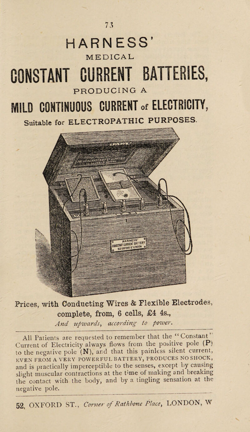 HARNESS’ MEDICAL CONSTANT CURRENT BATTERIES, PRODUCING A MILD CONTINUOUS CURRENT of ELECTRICITY, Suitable for ELECTROPATHIC PURPOSES. Prices, with Conducting Wires & Flexible Electrodes, complete, from, 6 cells, £4 4s., And upwards, according to power. All Patients are requested to remember that the “ Constant Current of Electricity always flows from the positive pole (P) to the negative pole (N), and that this painless silent current, EVEN FROM A VERY POWERFUL BATTERY, PRODUCES NO SHOCK, and is practically imperceptible to the senses, except by causing slight muscular contractions at the time of making and breaking the contact with the body, and by a tingling sensation at the negative pole.