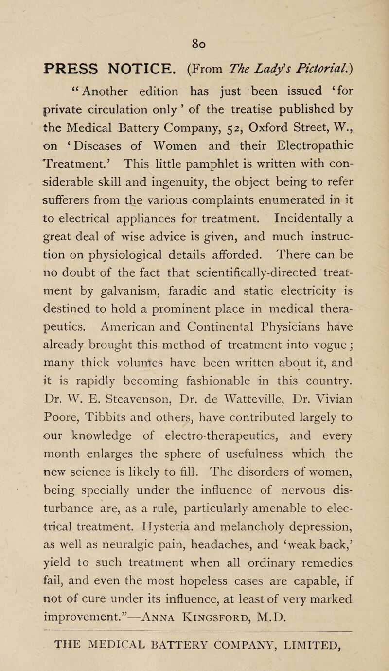 PRESS NOTICE. (From The Lad/s Pictorial.) “Another edition has just been issued ‘for private circulation only ’ of the treatise published by the Medical Battery Company, 52, Oxford Street, W., on ‘ Diseases of Women and their Electropathic Treatment.’ This little pamphlet is written with con¬ siderable skill and ingenuity, the object being to refer sufferers from the various complaints enumerated in it to electrical appliances for treatment. Incidentally a great deal of wise advice is given, and much instruc¬ tion on physiological details afforded. There can be no doubt of the fact that scientifically-directed treat¬ ment by galvanism, faradic and static electricity is destined to hold a prominent place in medical thera¬ peutics. American and Continental Physicians have already brought this method of treatment into vogue; many thick volumes have been written about it, and it is rapidly becoming fashionable in this country. Dr. W. E. Steavenson, Dr. de Watteville, Dr. Vivian Poore, Tibbits and others, have contributed largely to our knowledge of electro-therapeutics, and every month enlarges the sphere of usefulness which the new science is likely to fill. The disorders of women, being specially under the influence of nervous dis¬ turbance are, as a rule, particularly amenable to elec¬ trical treatment. Hysteria and melancholy depression, as well as neuralgic pain, headaches, and ‘weak back,’ yield to such treatment when all ordinary remedies fail, and even the most hopeless cases are capable, if not of cure under its influence, at least of very marked improvement.”—Anna Kingsford, M.D.