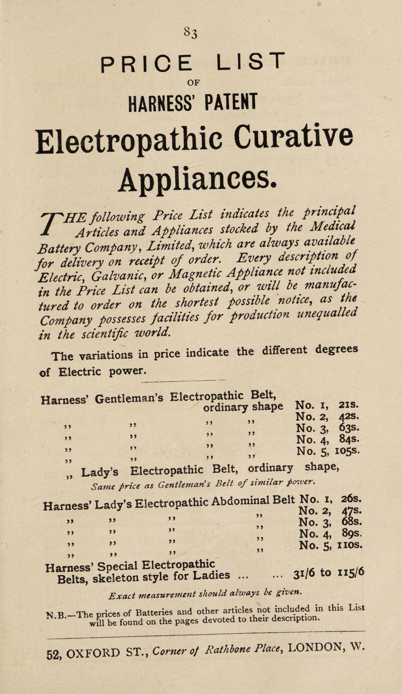 «3 PRICE LIST OF HARNESS’ PATENT Electropathic Curative Appliances. ''T^HE following Price List indicates the principal 1 Articles and Appliances stocked by the Medical Battery Company, Limited, which are always available for delivery on receipt of order. Every description of Electric, Galvanic, or Magnetic Appliance not included in the Price List can be obtained, or will be. manufac¬ tured to order on the shortest possible notice, as the Company possesses facilities for production unequalled in the scientific world. The variations in price indicate the different degrees of Electric power. Harness' Gentleman’s Electropathy Bel^ ^ ^ ^ No. 2, 42s, No. 3, 63s. No. 4, 84s. No. 5, 105s. Lady’s Electropathic Belt, ordinary shape, Same price as Gentleman's Belt of similar power. Harness’ Lady’s Electropathic Abdominal Belt No. 1, 26s. No. 3, 68s. No. 4, 89s. No. 5, nos. 5? 99 99 99 99 99 99 99 9 9 99 99 99 99 9 9 99 9 9 99 99 99 99 99 9 9 9 9 99 99 9 9 Harness’ Special Electropathic Belts, skeleton style for Ladies.31/6 t0 II5/ Exact measurement should always be given. v t>_The Drices of Batteries and other articles not included in this List found on the pages devoted to then: description.