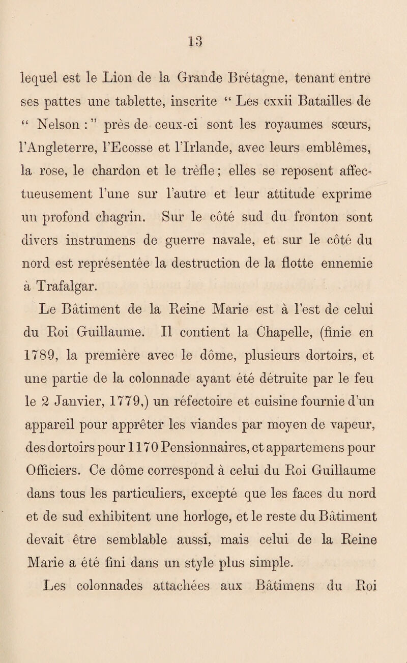 lequel est le Lion de la Grande Brétagne, tenant entre ses pattes une tablette, inscrite “ Les cxxii Batailles de “ Nelson : ” près de ceux-ci sont les royaumes sœurs, l’iVngleterre, l’Ecosse et l’Irlande, avec leurs emblèmes, la rose, le chardon et le trèfle ; elles se reposent affec¬ tueusement l’une sur l’autre et leur attitude exprime un profond chagrin. Sur le côté sud du fronton sont divers instrumens de guerre navale, et sur le côté du nord est représentée la destruction de la flotte ennemie à Trafalgar. Le Bâtiment de la Reine Marie est à l’est de celui du Roi Guillaume. Il contient la Chapelle, (finie en 1789, la première avec le dôme, plusieurs dortoirs, et une partie de la colonnade ayant été détruite par le feu le 2 Janvier, 1779,) un réfectoire et cuisine fournie d’un appareil pour apprêter les viandes par moyen de vapeur, des dortoirs pour 1170 Pensionnaires, et appartemens pour Officiers. Ce dôme correspond à celui du Roi Guillaume dans tous les particuliers, excepté que les faces du nord et de sud exhibitent une horloge, et le reste du Bâtiment devait être semblable aussi, mais celui de la Reine Marie a été fini dans un style plus simple. Les colonnades attachées aux Bâti mens du Roi