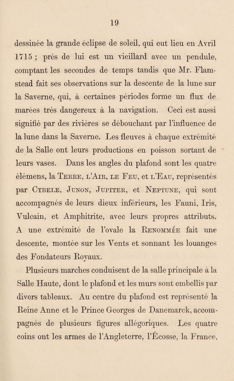 dessinée la grande éclipse de soleil, qui eut lieu en Avril 1715 ; près de lui est un vieillard avec un pendule, comptant les secondes de temps tandis que Mr. Flam- stead fait ses observations sur la descente de la lune sur la Saverne, qui, à certaines périodes forme un flux de marées très dangereux à la navigation. Ceci est aussi signifié par des rivières se débouchant par l’influence de la lune dans la Saverne. Les fleuves à chaque extrémité de la Salle ont leurs productions en poisson sortant de leurs vases. Dans les angles du plafond sont les quatre élémens, la Terre, l’Air, le Feu, et l’Eau, représentés par Cybele, Junon, Jupiter, et Neptune, qui sont accompagnés de leurs dieux inférieurs, les Fauni, Iris, Vulcain, et Amphitrite, avec leurs propres attributs. A une extrémité de l’ovale la Renommée fait une descente, montée sur les Vents et sonnant les louanges des Fondateurs Rovaux. Plusieurs marches conduisent de la salle principale à la Salle Haute, dont le plafond et les murs sont embellis par divers tableaux. Au centre du plafond est représenté la Reine Anne et le Prince Georges de Danemarck, accom¬ pagnés de plusieurs figures allégoriques. Les quatre coins ont les armes de l’Angleterre, l’Ecosse, la France,