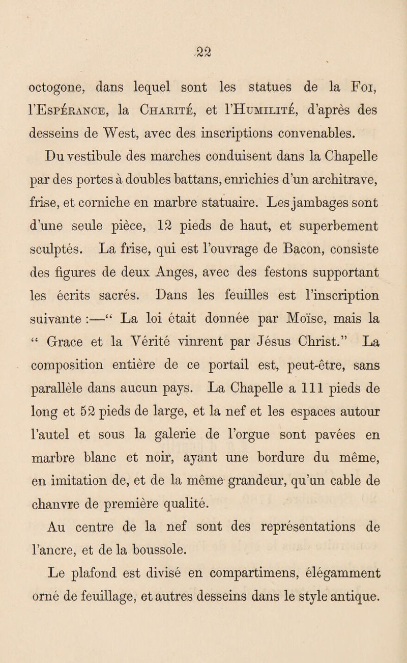 octogone, dans lequel sont les statues de la Foi, I’Espérance, la Charité, et I’Humilité, d’après des desseins de West, avec des inscriptions convenables. Du vestibule des marches conduisent dans la Chapelle par des portes à doubles battans, enrichies d’un architrave, frise, et corniche en marbre statuaire. Les jambages sont d’une seule pièce, 12 pieds de haut, et superbement sculptés. La frise, qui est l’ouvrage de Bacon, consiste des figures de deux Anges, avec des festons supportant les écrits sacrés. Dans les feuilles est l’inscription suivante :—“ La loi était donnée par Moïse, mais la “ Grâce et la Vérité vinrent par Jésus Christ.” La composition entière de ce portail est, peut-être, sans parallèle dans aucun pays. La Chapelle a 111 pieds de long et 52 pieds de large, et la nef et les espaces autour l’autel et sous la galerie de l’orgue sont pavées en marbre blanc et noir, ayant une bordure du même, en imitation de, et de la même grandeur, qu’un cable de chanvre de première qualité. Au centre de la nef sont des représentations de l’ancre, et de la boussole. Le plafond est divisé en compartimens, élégamment orné de feuillage, et autres desseins dans le style antique.