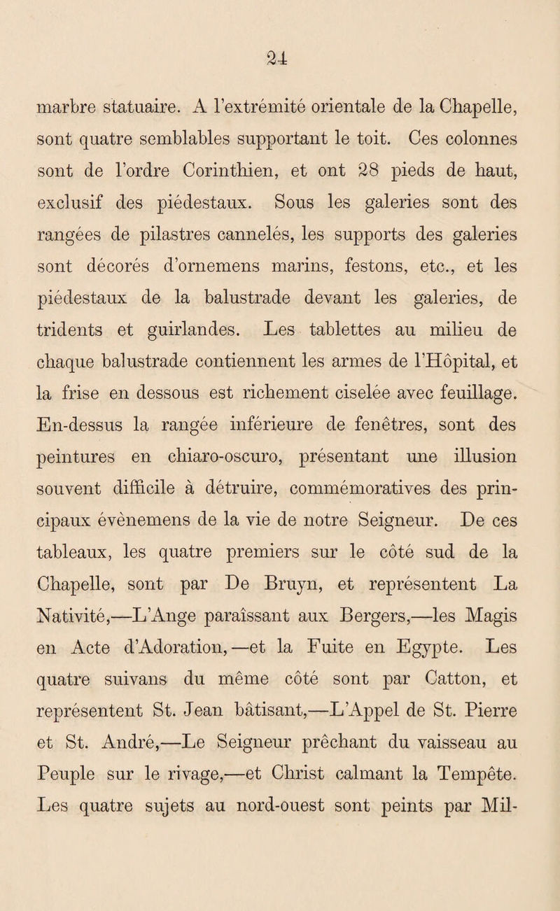 marbre statuaire. A l’extrémité orientale de la Chapelle, sont quatre semblables supportant le toit. Ces colonnes sont de l’ordre Corinthien, et ont 28 pieds de haut, exclusif des piédestaux. Sous les galeries sont des rangées de pilastres cannelés, les supports des galeries sont décorés d’ornemens marins, festons, etc., et les piédestaux de la balustrade devant les galeries, de tridents et guirlandes. Les tablettes au milieu de chaque balustrade contiennent les armes de l’Hôpital, et la frise en dessous est richement ciselée avec feuillage. En-dessus la rangée inférieure de fenêtres, sont des peintures en chiaro-oscuro, présentant une illusion souvent difficile à détruire, commémoratives des prin¬ cipaux évènemens de la vie de notre Seigneur. De ces tableaux, les quatre premiers sur le côté sud de la Chapelle, sont par De Bruyn, et représentent La Nativité,—L’Ange paraissant aux Bergers,—les Magis en Acte d’Adoration,—et la Fuite en Egypte. Les quatre suivans du même côté sont par Catton, et représentent St. Jean bâtisant,—L’Appel de St. Pierre et St. André,—Le Seigneur prêchant du vaisseau au Peuple sur le rivage,—et Christ calmant la Tempête. Les quatre sujets au nord-ouest sont peints par Mil-