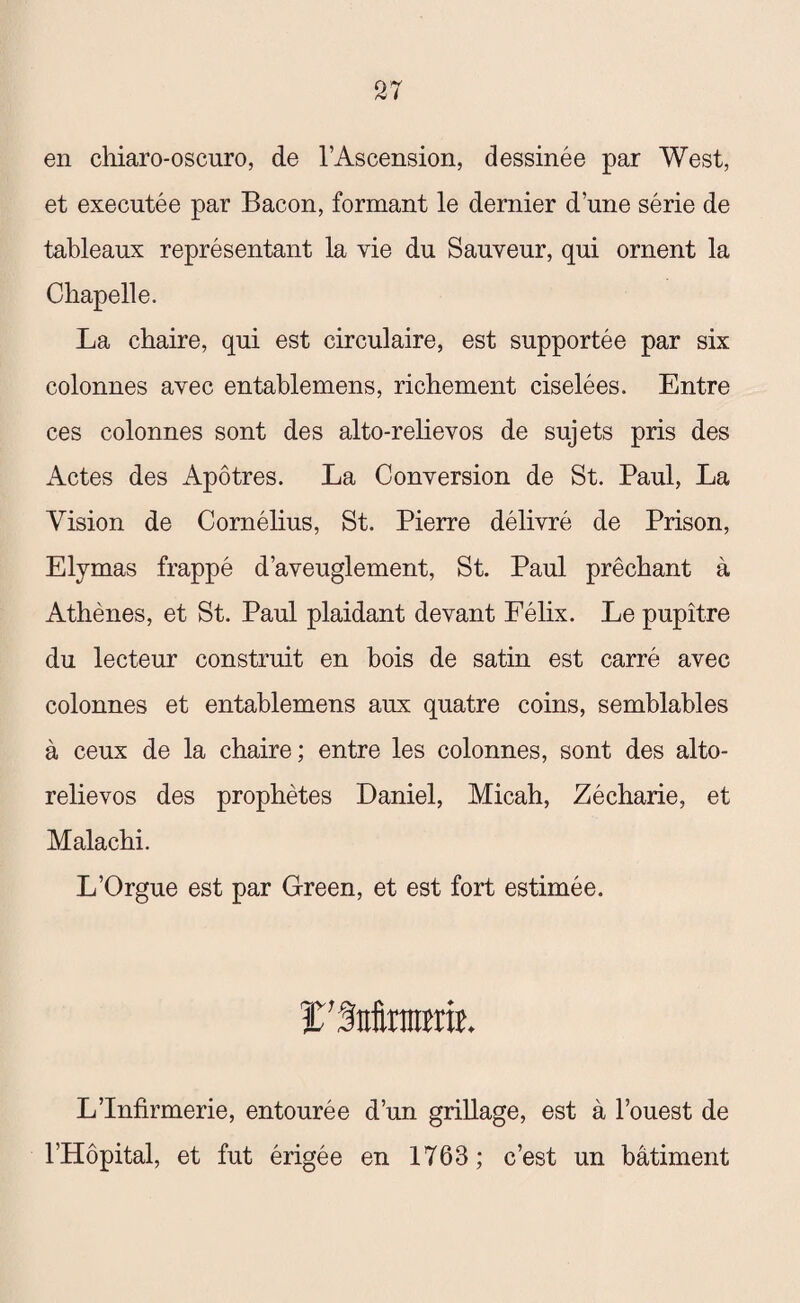 en chiaro-oscuro, de l’Ascension, dessinée par West, et executée par Bacon, formant le dernier d’une série de tableaux représentant la vie du Sauveur, qui ornent la Chapelle. La chaire, qui est circulaire, est supportée par six colonnes avec entablemens, richement ciselées. Entre ces colonnes sont des alto-relievos de sujets pris des Actes des Apôtres. La Conversion de St. Paul, La Vision de Cornélius, St. Pierre délivré de Prison, Elymas frappé d’aveuglement, St. Paul prêchant à Athènes, et St. Paul plaidant devant Félix. Le pupitre du lecteur construit en bois de satin est carré avec colonnes et entablemens aux quatre coins, semblables à ceux de la chaire; entre les colonnes, sont des alto- relievos des prophètes Daniel, Micah, Zécharie, et Malachi. L’Orgue est par Green, et est fort estimée. ï’Sttteîitt. L’Infirmerie, entourée d’un grillage, est à l’ouest de l’Hôpital, et fut érigée en 1763; c’est un bâtiment