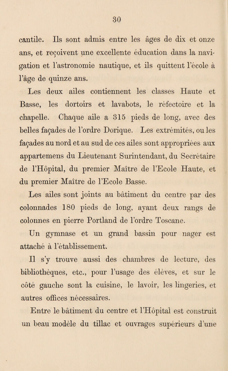 cantile. Ils sont admis entre les âges de dix et onze ans, et reçoivent une excellente éducation dans la navi¬ gation et l’astronomie nautique, et ils quittent l’école à l’âge de quinze ans. Les deux ailes contiennent les classes Haute et Basse, les dortoirs et lavabots, le réfectoire et la chapelle. Chaque aile a 315 pieds de long, avec des belles façades de l’ordre Dorique. Les extrémités, ou les façades au nord et au sud de ces ailes sont appropriées aux appartemens du Lieutenant Surintendant, du Secrétaire de l’Hôpital, du premier Maître de l’Ecole Haute, et du premier Maître de l’Ecole Basse. Les ailes sont joints au bâtiment du centre par des colonnades 180 pieds de long, ayant deux rangs de colonnes en pierre Portland de l’ordre Toscane. Un gymnase et un grand bassin pour nager est attaché à l’établissement. Il s’y trouve aussi des chambres de lecture, des bibliothèques, etc., pour l’usage des élèves, et sur le côté gauche sont la cuisine, le lavoir, les lingeries, et autres offices nécessaires. Entre le bâtiment du centre et l’Hôpital est construit un beau modèle du tillac et ouvrages supérieurs d'une