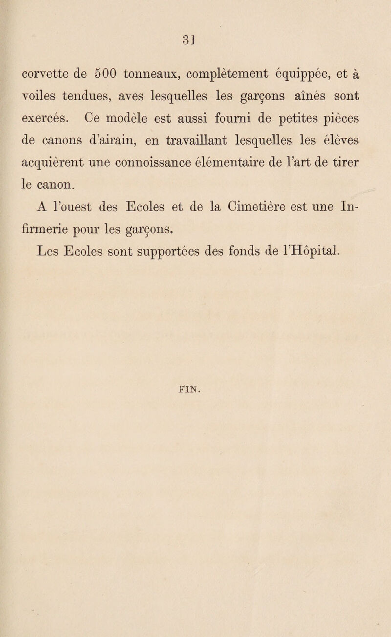 corvette de 500 tonneaux, complètement équippée, et à voiles tendues, aves lesquelles les garçons aînés sont exercés. Ce modèle est aussi fourni de petites pièces de canons d’airain, en travaillant lesquelles les élèves acquièrent une connoissance élémentaire de l’art de tirer le canon. A l’ouest des Ecoles et de la Cimetière est une In¬ firmerie pour les garçons. Les Ecoles sont supportées des fonds de l’Hôpital. FIN.