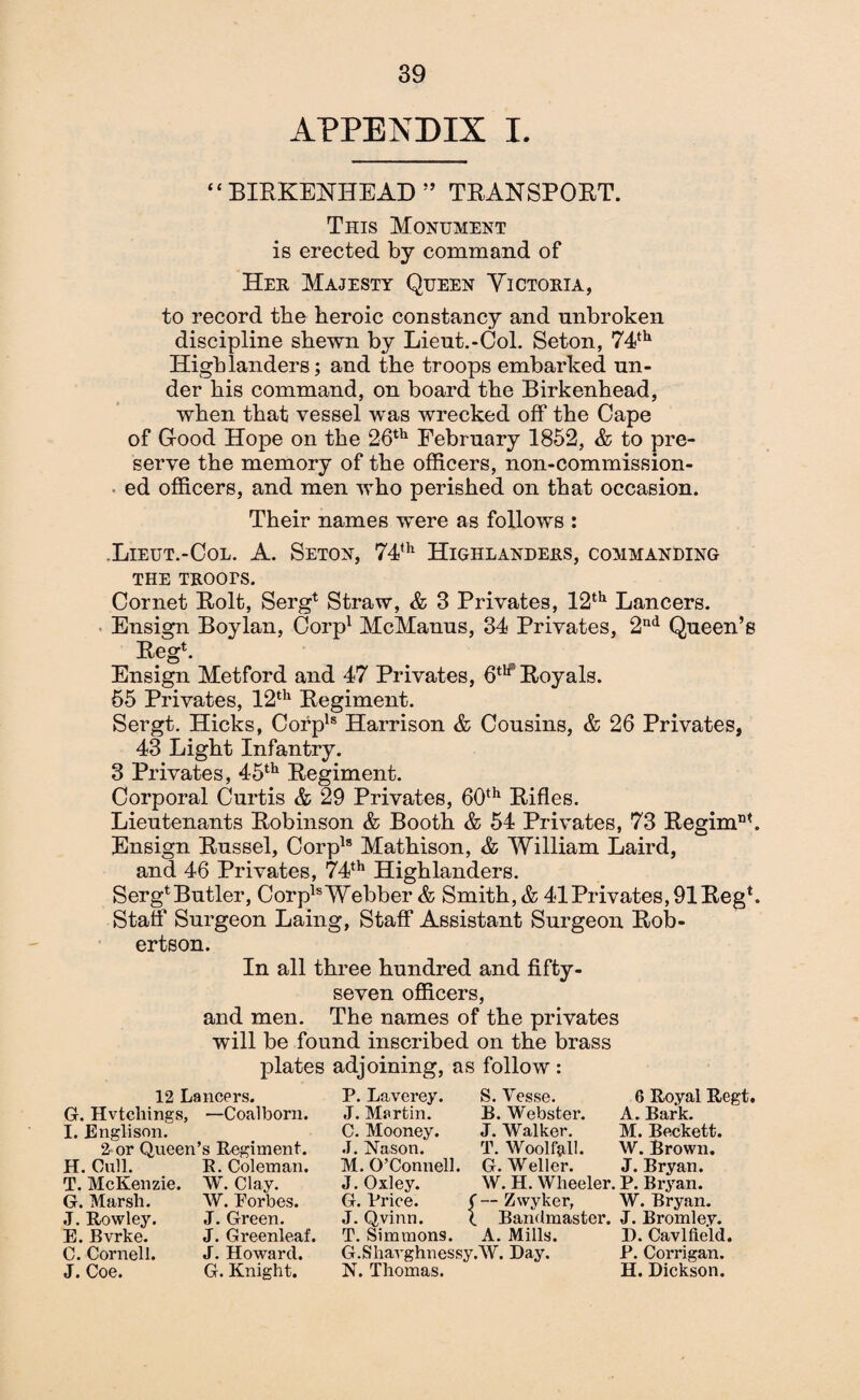 APPENDIX I. “BIRKENHEAD” TRANSPORT. This Monument is erected by command of Her Majesty Queen Victoria, to record the heroic constancy and unbroken discipline shewn by Lieut.-Col. Seton, 74th Highlanders; and the troops embarked un¬ der his command, on board the Birkenhead, when that vessel was wrecked off the Cape of Good Hope on the 26th February 1852, & to pre¬ serve the memory of the officers, non-commission¬ ed officers, and men who perished on that occasion. Their names were as follows : Lieut.-Col. A. Seton, 74th Highlanders, commanding the troots. Cornet Rolt, Serg* Straw, & 3 Privates, 12th Lancers. Ensign Boylan, Corp1 McManus, 34 Privates, 2nd Queen’s Reg4. Ensign Metford and 47 Privates, 6tlf Royals. 55 Privates, 12th Regiment. Sergt. Hicks, Corpls Harrison & Cousins, & 26 Privates, 43 Light Infantry. 3 Privates, 45th Regiment. Corporal Curtis & 29 Privates, 60th Rifles. Lieutenants Robinson & Booth & 54 Privates, 73 Regimnt. Ensign Russel, Corpls Mathison, & William Laird, and 46 Privates, 74th Highlanders. Serg4 Butler, CorplsWebber & Smith, & 41Privates,91Reg4. Staff Surgeon Laing, Staff Assistant Surgeon Rob¬ ertson. In all three hundred and fifty- seven officers, and men. The names of the privates will be found inscribed on the brass plates adjoining, as follow : 12 Lancers. G. Hvtchings, —Coalborn. I. Englison. 2 or Queen’s Regiment. H. Cull. R. Coleman. T. McKenzie. W. Clay. G. Marsh. W. Forbes. J. Rowley. J. Green. E. Bvrke. J. Greenleaf. C. Cornell. J. Howard. J. Coe. G. Knight. P. Laverey. J. Martin. C. Mooney. J. Nason. M. O’Connell. J. Oxley. G. Price. ( J. Qvinn. t T. Simmons. G.Shavghnessy. N. Thomas. S. Vesse. B. Webster. J. Walker. T. Woolf all. G. Weller. W. H. Wheeler. — Zwyker, Bandmaster. A. Mills. W. Day. 6 Royal Regt. A. Bark. M. Beckett. W. Brown. J. Bryan. P. Bryan. W. Bryan. J. Bromley. 1). Cavlfteld. P. Corrigan. H. Dickson.