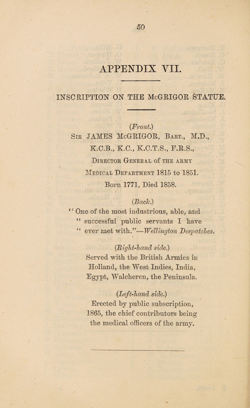 APPENDIX VII. INSCRIPTION ON THE McGRIGOR STATUE. (Front.) Sie JAMES McGRIGOR, Baet., M.D., K.C.B., K.C., K.G.T.S., F.R.S., DlRECTOE GeNEEAL of THE AEMY Medical Depaetment 1815 to 1851. Bom 1771, Died 1858. (Back.) ‘ ‘ One of the most industrious, able, and “ successful public servants I have “ ever met with.”—Wellington Despatches. (Bight-hand side.) Served with the British Armies in Holland, the West Indies, India, Egypt, Walcheren, the Peninsula. (Left-hand side.) Erected by public subscription, 1865, the chief contributors being the medical officers of the army.