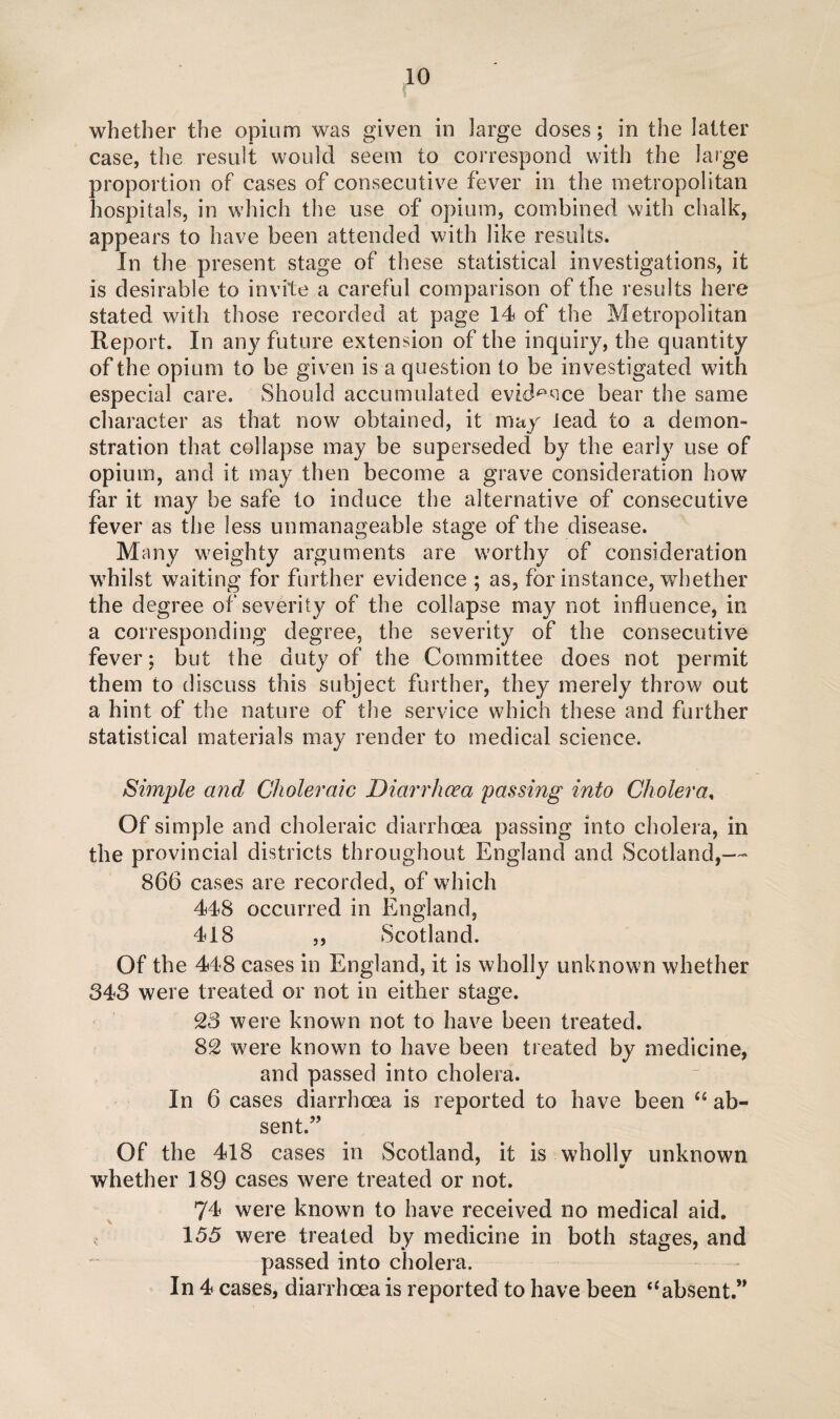 whether the opium was given in large doses; in the latter case, the result would seem to correspond with the large proportion of cases of consecutive fever in the metropolitan hospitals, in which the use of opium, combined with chalk, appears to have been attended with like results. In the present stage of these statistical investigations, it is desirable to invite a careful comparison of the results here stated with those recorded at page 14 of the Metropolitan Report. In any future extension of the inquiry, the quantity of the opium to be given is a question to be investigated with especial care. Should accumulated evidence bear the same character as that now obtained, it may lead to a demon¬ stration that collapse may be superseded by the early use of opium, and it may then become a grave consideration how far it may be safe to induce the alternative of consecutive fever as the less unmanageable stage of the disease. Many weighty arguments are worthy of consideration whilst waiting for further evidence ; as, for instance, whether the degree of severity of the collapse may not influence, in a corresponding degree, the severity of the consecutive fever; but the duty of the Committee does not permit them to discuss this subject further, they merely throw out a hint of the nature of the service which these and further statistical materials may render to medical science. Simple and Choleraic Diarrhoea passing into Cholera, Of simple and choleraic diarrhoea passing into cholera, in the provincial districts throughout England and Scotland,— 866 cases are recorded, of which 448 occurred in England, 418 ,, Scotland. Of the 448 cases in England, it is wholly unknown whether 343 were treated or not in either stage. 23 were known not to have been treated. 82 were known to have been treated by medicine, and passed into cholera. In 6 cases diarrhoea is reported to have been C5 ab¬ sent.” Of the 418 cases in Scotland, it is wholly unknown whether 189 cases were treated or not. 74 were known to have received no medical aid. 155 were treated by medicine in both stages, and passed into cholera. In 4 cases, diarrhoea is reported to have been aabsent.”