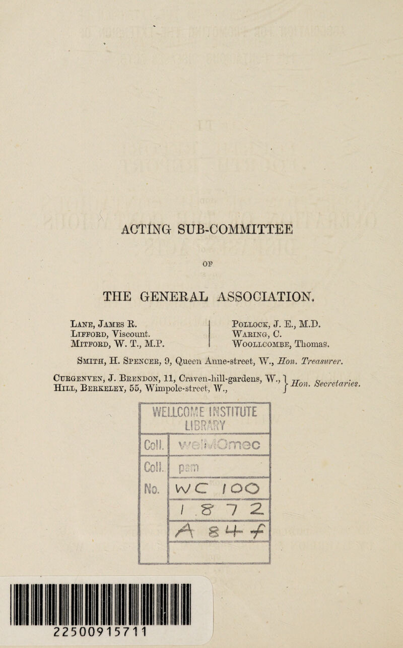 ACTING SUB-COMMITTEE OF THE GENERAL ASSOCIATION, Lane, James R. Lifford, Viscount. Mitford, W. T., M.P. Pollock, J. E., M.X). Waring-, 0. Woollcombe, Thomas. Smith, H. Spencer, 9, Queen Anne-street, W., Hon. Treasurer. Cttrgenven, J. Brendon, 11, Craven-liill-gardens, W., Hill, Berkeley, 55, Wimpole-street, W., Hon. Secretaries. WELLCOME INSTITUTE LIBRARY Coll. well AQmec \ Coll. Ns. ptm ' j W C 1 > 7 2. 8 225009157 1