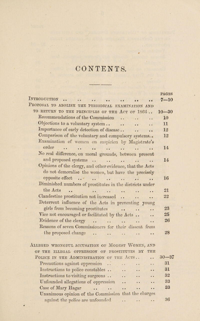 CONTENTS. Introduction .. ., .. ,. ,, ,, ,, Proposal to abolish the periodical examination and TO RETURN TO THE PRINCIPLES OP THE ACT OP 1861 . . Recommendations of the Commission Objections to a voluntary system .. Importance of early detection of disease .. Comparison of the voluntary and compulsory systems.. Examination of women on suspicion by Magistrate’s H0 real difference, on moral grounds, between present and proposed systems Opinions of the clergy, and other evidence, that the Acts do not demoralise the women, but have the precisely opposite effect.. Diminished numbers of prostitutes in the districts under the Acts .. . Clandestine prostitution not increased Deterrent influence of the Acts in preventing young girls from becoming prostitutes Vice not encouraged or facilitated by the Acts .. Evidence of the clergy Reasons of seven Commissioners for their dissent from the proposed change PAGES 7—10 10—30 10 11 12 12 14 14 16 23 25 26 28 Alleged wrongpul accusation op Modest Women, and OP THE ILLEGAL OPPRESSION OP PROSTITUTES BY THE Police in the Administration op rau Acts Precautions against oppression Instructions to police constables .. Instructions to visiting surgeons .. Enfounded allegations of oppression Case of Mary Hagar Unanimous opinion of the Commission that the charges against the police are unfounded 30—37 31 31 32 33 33 36