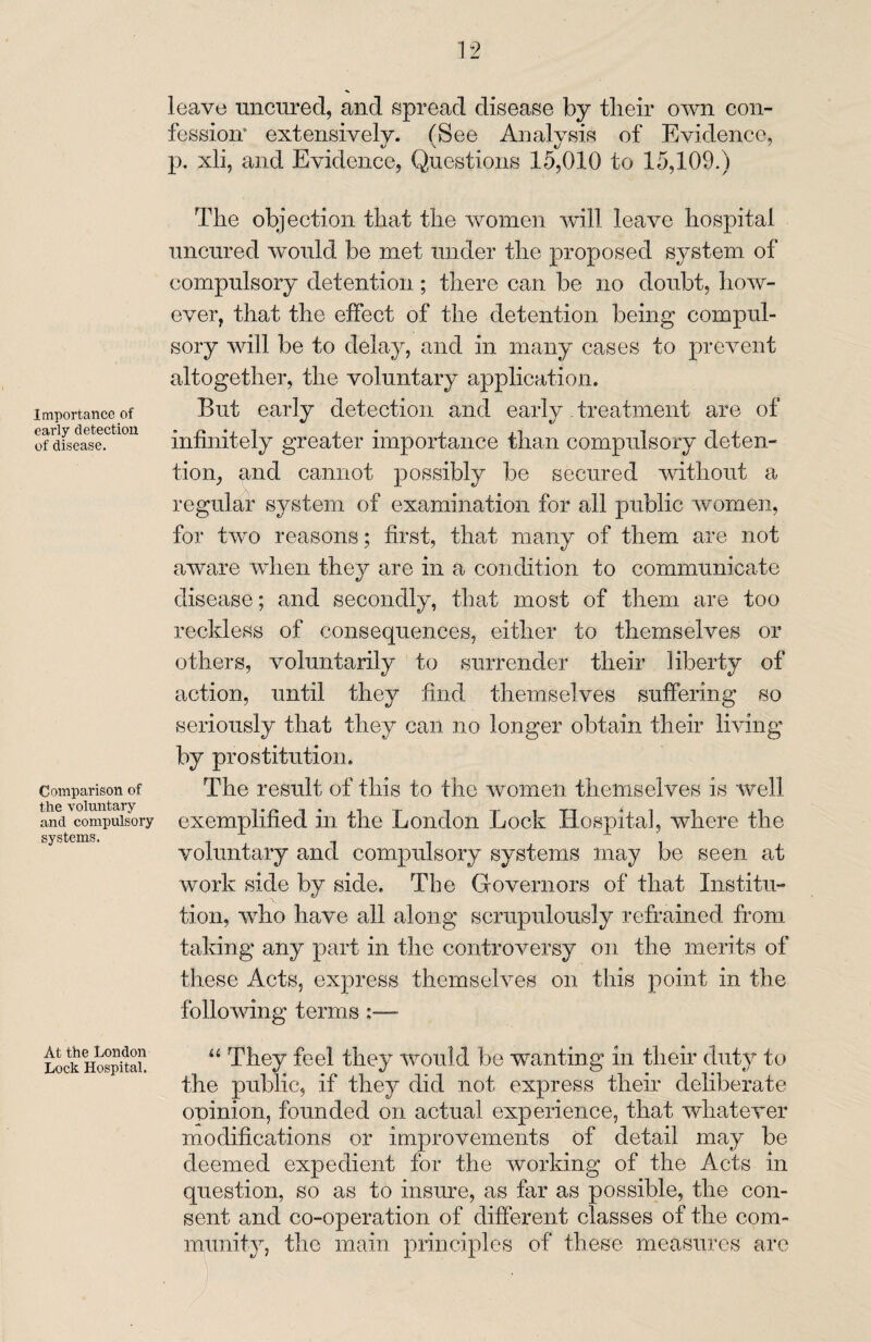 Importance of early detection of disease. Comparison of the voluntary and compulsory systems. At the London Lock Hospital. leave uncured, and spread disease by tlieir own con¬ fession* extensively. (See Analysis of Evidence, p. xli, and Evidence, Questions 15,010 to 15,109.) The objection that the women will leave hospital uncured would be met under the proposed system of compulsory detention; there can be no doubt, how¬ ever, that the effect of the detention being compul¬ sory will be to delay, and in many cases to prevent altogether, the voluntary application. But early detection and early. treatment are of infinitely greater importance than compulsory deten¬ tion, and cannot possibly be secured without a regular system of examination for all public women, for two reasons; first, that many of them are not aware when they are in a condition to communicate disease; and secondly, that most of them are too reckless of consequences, either to themselves or others, voluntarily to surrender their liberty of action, until they find themselves suffering so seriously that they can no longer obtain their living by prostitution. The result of this to the women themselves is well exemplified in the London Lock Hospital, where the voluntary and compulsory systems may be seen at work side by side. The Governors of that Institu¬ tion, who have all along scrupulously refrained from taking any part in the controversy on the merits of these Acts, express themselves on this point in the following terms “ They feel they would be wanting in their duty to the public, if they did not express their deliberate opinion, founded on actual experience, that whatever modifications or improvements of detail may be deemed expedient for the working of the Acts in question, so as to insure, as far as possible, the con¬ sent and co-operation of different classes of the com¬ munity, the main principles of these measures are