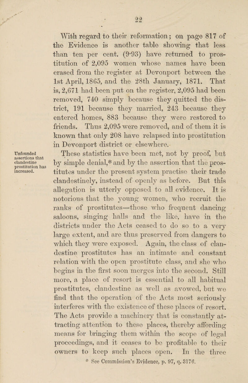 Unfounaed assertions that clandestine prostitution has increased. With regard to their reformation; on page 817 of the Evidence is another table showing that less than ten per cent. (9*93) have returned to pros¬ titution of 2,095 women whose names have been erased from the register at Devonport between the 1st April, 1865, and the 28th January, 1871. That is, 2,671 had been put on the register, 2,095 had been .removed, 740 simply because they quitted the dis¬ trict, 191 because they married, 243 because they entered homes, 883 because they were restored to friends. Thus 2,095 were removed, and of them it is known that only 208 have relapsed into prostitution in Devonport district or elsewhere. These statistics have been met, not by proof, but by simple denial,* and by the assertion that the pros¬ titutes under the present system practise their trade clandestinely, instead of openly as before. But this allegation is utterly opposed to all evidence. It is notorious that the young women, who recruit the ranks of prostitutes—-those who frequent dancing saloons, singing halls and the like, have in the districts under the Acts ceased to do so to a very large extent, and are thus preserved from dangers to which they were exposed. Again, the class of clan¬ destine prostitutes has an intimate and constant relation with the open prostitute class, and she who begins in the first soon merges into the second. Still more, a place of resort is essential to all habitual prostitutes, clandestine as well as avowed, but we find that the operation of the Acts most seriously interferes with the existence of these places of resort. The Acts provide a machinery that is constantly at¬ tracting attention to these places, thereby affording means for bringing them within the scope of legal proceedings, and it ceases to be profitable to their owners to keep such places open. In the three