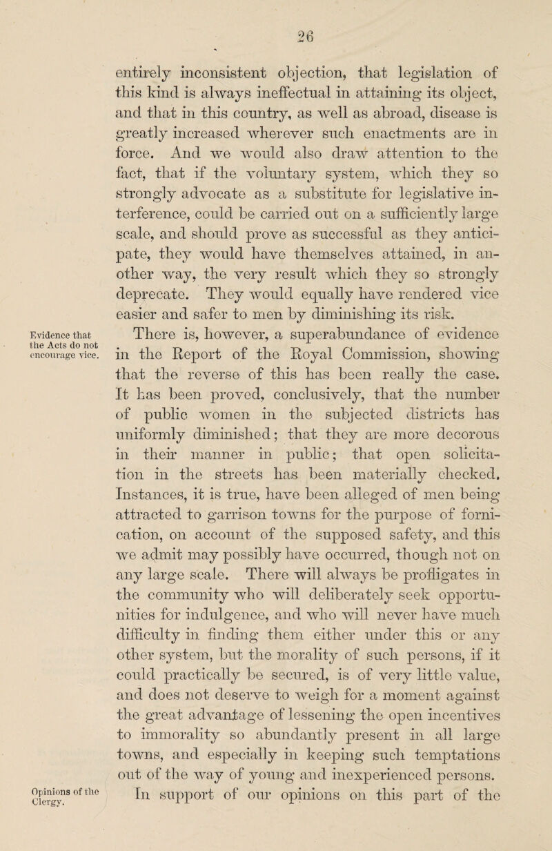 Evidence that, the Acts do not encourage vice. Opinions of the Clergy. entirely inconsistent objection, that legislation of this kind is always ineffectual in attaining its object, and that in this country, as well as abroad, disease is greatly increased wherever such enactments are in force. And we would also draw attention to the fact, that if the voluntary system, which they so strongly advocate as a substitute for legislative in- terference, could be carried out on a sufficiently large scale, and should prove as successful as they antici¬ pate, they would have themselves attained, in an¬ other way, the very result which they so strongly deprecate. They would equally have rendered vice easier and safer to men by diminishing its risk. There is, however, a superabundance of evidence in the Report of the Royal Commission, showing that the reverse of this has been really the case. It has been proved, conclusively, that the number of public women in the subjected districts has uniformly diminished; that they are more decorous in their manner in public; that open solicita¬ tion in the streets has been materially checked. Instances, it is true, have been alleged of men being attracted to garrison towns for the purpose of forni¬ cation, on account of the supposed safety, and this we admit may possibly have occurred, though not on any large scale. There will always be profligates in the community who will deliberately seek opportu¬ nities for indulgence, and who will never have much difficulty in finding them either under this or any other system, but the morality of such persons, if it could practically be secured, is of very little value, and does not deserve to weigh for a moment against the great advantage of lessening the open incentives to immorality so abundantly present in all large towns, and especially in keeping such temptations out of the way of young and inexperienced persons. In support of our opinions on this part of the