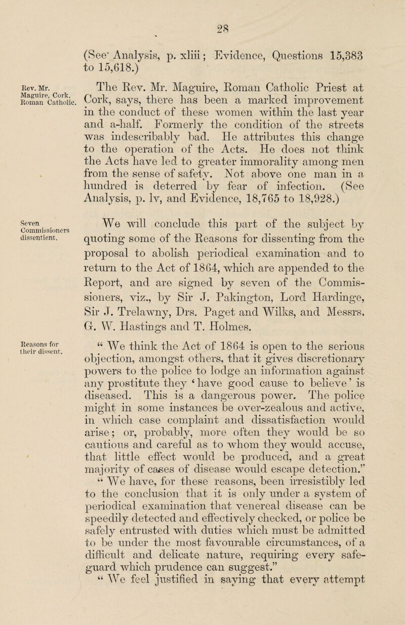 Rev. Mr. Maguire, Cork, Roman Catholic. Seven Commissioners dissentient. Reasons for tlieir dissent. (See’ Analysis, p. xliii; Evidence, Questions 15,388 to 15,618.) The Rev. Mr. Maguire, Roman Catholic Priest at Cork, says, there has been a marked improvement in the conduct of these women within the last year and a-half. Formerly the condition of the streets was indescribably bad. He attributes this change to the operation of the Acts. He does not think the Acts have led to greater immorality among men from the sense of safety. Not above one man in a hundred is deterred by fear of infection. (See Analysis, p. Iv, and Evidence, 18,765 to 18,928.) We will conclude this part of the subject by quoting some of the Reasons for dissenting from the proposal to abolish periodical examination and to return to the Act of 1864, which are appended to the Report, and are signed by seven of the Commis¬ sioners, viz., by Sir J. Pakington, Lord Hardinge, Sir J. Trelawny, Hrs. Paget and Wilks, and Messrs, G. W. Hastings and T. Holmes. 44 We think the Act of 1864 is open to the serious objection, amongst others, that it gives discretionary powers to the police to lodge an information against any prostitute they 4 have good cause to believe ’ is diseased. This is a dangerous power. The police might in some instances be over-zealous and active, in which case complaint and dissatisfaction would arise; or, probably, more often they would be so cautious and careful as to whom they would accuse, that little effect would be produced, and a great majority of ca&es of disease would escape detection.” 44 We have, for these reasons, been irresistibly led to the conclusion that it is only under a system of periodical examination that venereal disease can be speedily detected and effectively checked, or police be safely entrusted with duties which must be admitted to be under the most favourable circumstances, of a difficult and delicate nature, requiring every safe¬ guard which prudence can suggest.” 44 We feel justified in saying that every attempt