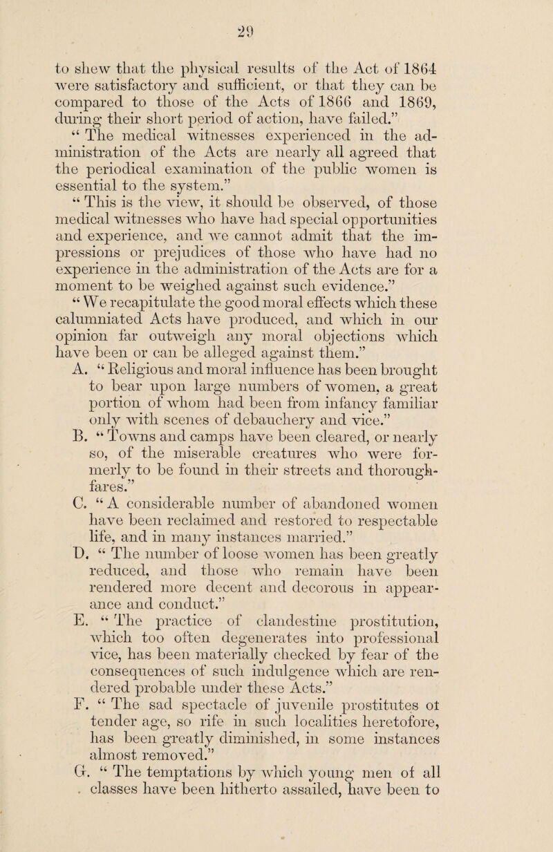 to shew that the physical results of the Act of 1864 were satisfactory and sufficient, or that they can he compared to those of the Acts of 1866 and 1869, during their short period of action, have failed.” 44 The medical witnesses experienced in the ad¬ ministration of the Acts are nearly all agreed that the periodical examination of the public women is essential to the system.” 44 This is the view, it should be observed, of those medical witnesses who have had special opportunities and experience, and we cannot admit that the im¬ pressions or prejudices of those who have had no experience in the administration of the Acts are for a moment to be weighed against such evidence.” 44 We recapitulate the good moral effects which these calumniated Acts have produced, and which in our opinion far outweigh any moral objections which have been or can be alleged against them.” A. 44 Religious and moral influence has been brought to bear upon large numbers of women, a great portion of whom had been from infancy familiar only with scenes of debauchery and vice.” B. 44 Towns and camps have been cleared, or nearly so, of the miserable creatures who were for¬ merly to be found in their streets and thorough¬ fares.” C. 44 A considerable number of abandoned women have been reclaimed and restored to respectable life, and in many instances married.” D. 44 The number of loose women has been greatly reduced, and those who remain have been rendered more decent and decorous in appear¬ ance and conduct.” E. 44 The practice of clandestine prostitution, which too often degenerates into professional vice, has been materially checked by fear of the consequences of such indulgence which are ren¬ dered probable under these Acts.” F. 44 The sad spectacle of juvenile prostitutes ot tender age, so rife in such localities heretofore, has been greatly diminished, in some instances almost removed.” Cf. 44 The temptations by which young men of all . classes have been hitherto assailed, have been to