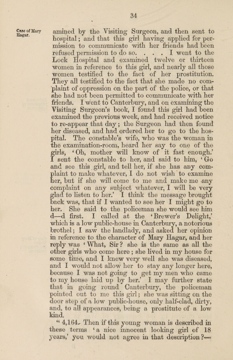 HagarfMa'ry amined by the Visiting Surgeon, and then sent to hospital; and that this girl having applied for per¬ mission to communicate with her friends had been refused permission to do so. . . . I went to the Lock Hospital and examined twelve or thirteen women in reference to this girl, and nearly all those women testified to the fact of her prostitution. They all testified to the fact that she made no com¬ plaint of oppression on the part of the police, or that she had not been permitted to communicate with her friends. I went to Canterbury, and on examining the Visiting Surgeon’s book, I found this girl had been examined the previous week, and had received notice to re-appear that day; the Surgeon had then found her diseased, and had ordered her to go to the hos¬ pital. The constable’s wife, who was the woman in the examination-room, heard her say to one of the girls, 4 Oh, mother will know of it fast enough; I sent the constable to her, and said to him, 4 Go and see this girl, and tell her, if she has any com¬ plaint to make whatever, I do not wish to examine her, but if she will come to me and make me anv complaint on any subject whatever, I will be very glad to listen to her.’ I think the message brought back was, that if I wanted to see her I might go to her. She said to the policeman she would see him d—d first. I called at the 4 Brewer’s Delight,’ which is a low public-house in Canterbury, a notorious brothel; I saw the landlady, and asked her opinion in reference to the character of Mary Hagar, and her . reply was 4 What, Sir ? she is the same as all the other girls who come here ; she lived in my house for some time, and I knew very well she was diseased, and I would not allow her to stay any longer here, because I was not going to get my men who came to my house laid up by her.’ I may further state that in going round Canterbury, the policeman pointed out to me this girl; she was sitting on the door step of a low public-house, only half-clad, dirty, and, to all appearances, being a prostitute of a low kind. 44 4,164.* Then if this young woman is described in these terms 4 a nice innocent looking girl of 18 ) years,’ you would not agree in that description?-—