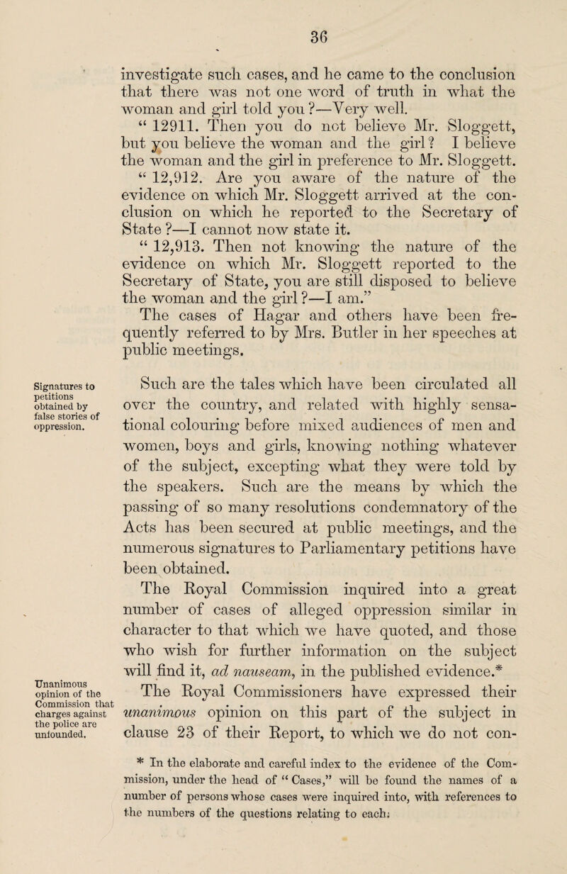 3G Signatures to petitions obtained by false stories of oppression. Unanimous opinion of the Commission that charges against the police are unfounded. investigate sneh eases, and he came to the conclusion that there was not one word of truth in what the woman and girl told you ?—Very well. “ 12911. Then you do not believe Mr. Sloggett, but you believe the woman and the girl ? I believe the woman and the girl in preference to Mr. Sloggett. “ 12,912. Are you aware of the nature of the evidence on which Mr. Sloggett arrived at the con¬ clusion on which he reported to the Secretary of State ?—I cannot now state it. “ 12,913. Then not knowing the nature of the evidence on which Mr. Sloggett reported to the Secretary of State, you are still disposed to believe the woman and the girl ?—I am.” The cases of Hagar and others have been fre¬ quently referred to by Mrs. Butler in her speeches at public meetings. Such are the tales which have been circulated all over the country, and related with highly sensa¬ tional colouring before mixed audiences of men and women, boys and girls, knowing nothing whatever of the subject, excepting what they were told by the speakers. Such are the means by which the passing of so many resolutions condemnatory of the Acts has been secured at public meetings, and the numerous signatures to Parliamentary petitions have been obtained. The Royal Commission inquired into a great number of cases of alleged oppression similar in character to that which we have quoted, and those who wish for further information on the subject will find it, ad nauseam, in the published evidence.* The Royal Commissioners have expressed their unanimous opinion on this part of the subject in clause 23 of their Report, to which we do not con- * In tlie elaborate and careful index to the evidence of the Com¬ mission, under the head of “ Cases,” will be found the names of a number of persons whose cases were inquired into, with references to the numbers of the questions relating to each;