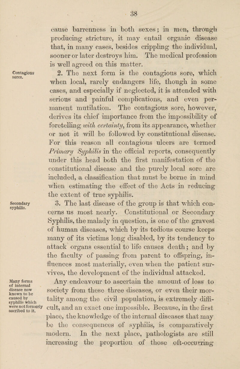 Contagious sores. Secondary syphilis. Many forms of internal disease now known to he caused by syphilis which were not formerly ascribed to it. cause barrenness in both sexes; in men, through producing stricture, it may entail organic disease that, in many cases, besides crippling the individual, sooner or later destroys him. The medical profession is well agreed on this matter. 2. The next form is the contagious sore, which when local, rarely endangers life, though in some cases, and especially if neglected, it is attended with serious and painful complications, and even per¬ manent mutilation. The contagious sore, however, derives its chief importance from the impossibility of foretelling with certainty, from its appearance, whether or not it will be followed by constitutional disease. For this reason all contagious ulcers are termed Primary Syphilis in the official reports, consequently under this head both the first manifestation of the constitutional disease and the purely local sore are included, a classification that must be borne in mind when estimating the effect of the Acts in reducing the extent of true syphilis. 8. The last disease of the group is that which com cerns us most nearly. Constitutional or Secondary Syphilis, the malady in question, is one of the gravest of human diseases, which by its tedious course keeps many of its victims long disabled, by its tendency to attack organs essential to life causes death; and by the faculty of passing from parent to offspring, in¬ fluences most materially, even when the patient sur¬ vives, the development of the individual attacked. Any endeavour to ascertain the amount of loss to society from these three diseases, or even their mor¬ tality among the civil population, is extremely diffi¬ cult, and an exact one impossible. Because, in the first place, the knowledge of the internal diseases that may be the consequences of syphilis, is comparatively modern. In the next place, pathologists are still increasing the proportion of those oft-occurring