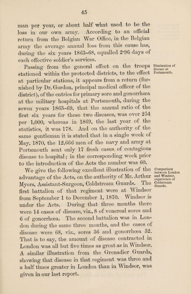 man per year, or about half what used to be the loss in our own army. According to an official return from the Belgian War Office, in the Belgian army the average annual loss from this cause has, during the six years 1863-68, equalled 2*96 days of each effective soldier’s services. Passing from the general effect on the troops of stationed within the protected districts, to the effect Portsmouth, at particular stations, it appears from a return (fur¬ nished by Dr. Gordon, principal medical officer of the district), of the entries for primary sore and gonorrhoea at the military hospitals at Portsmouth, during the seven years 1863-69, that the annual ratio of the first six years for these two diseases, was over 254 per 1,000, whereas in 1869, the last year of the statistics, it was 178. And on the authority of the same gentleman it is stated that in a single week of May, 1870, the 12,666 men of the navy and army at Portsmouth sent only 17 fresh cases of contagious disease to hospital; in the corresponding week prior to the introduction of the Acts the number was 60. We give the following excellent illustration of the Comparison ^ advantage of the Acts, on the authority of Mr. Arthur Myers, Assistant-Surgeon, Coldstream Guards. The gonstream first battalion of that regiment were at Windsor from September 1 to December 1, 1870. Windsor is under the Acts. During that three months there were 14 cases of disease, viz., 8 of venereal sores and 6 of gonorrhoea. The second battalion was in Lon¬ don during the same three months, and the cases of disease were 68, viz., sores 36 and gonorrhoea 32. That is to say, the amount of disease contracted in London was all but five times as great as in Windsor. A similar illustration from the Grenadier Guards, showing that disease in that regiment was three and a half times greater in London than in Windsor, was given in our last report.