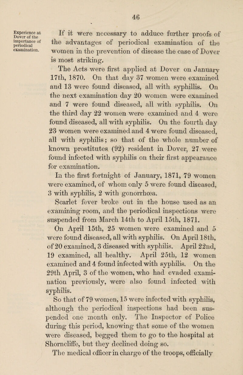 Experience at Dover of the importance of periodical examination. If it were necessary to adduce further proofs of the advantages of periodical examination of the women in the prevention of disease the case of Dover is most striking. The Acts were first applied at Dover on January 17th, 1870. On that day 37 women were examined and 13 were found diseased, all with syphillis. On the next examination day 20 women were examined and 7 were found diseased, all with syphilis. On the third day 22 women were examined and 4 were found diseased, all with syphilis. On the fourth day 23 women were examined and 4 were found diseased, all with syphilis; so that of the whole number of known prostitutes (92) resident in Dover, 27 were found infected with syphilis on their first appearance for examination. In the first fortnight of January, 1871, 79 women were examined, of whom only 5 were found diseased, 3 with syphilis, 2 with gonorrhoea. Scarlet fever broke out in the house used as an examining room, and the periodical inspections were suspended from March 14th to April 15th, 1871. On April 15th, 25 women were examined and 5 were found diseased, all with syphilis. On April 18th, of 20 examined, 3 diseased with syphilis. April 22nd, 19 examined, all healthy. April 25th, 12 women examined and 4 found infected with syphilis. On the 29th April, 3 of the women, who had evaded exami¬ nation previously, were also found infected with syphilis. So that of 79 women, 15 were infected with syphilis, although the periodical inspections had been sus¬ pended one month only. The Inspector of Police during this period, knowing that some of the women were diseased, begged them to go to the hospital at Shorncliffe, but they declined doing so. The medical officer in charge of the troops, officially