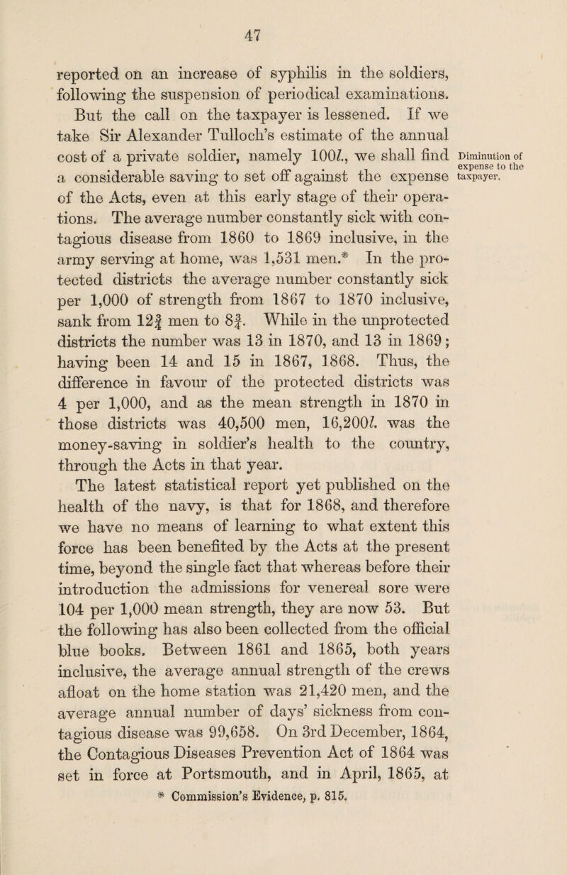 reported on an increase of syphilis in the soldiers, following the suspension of periodical examinations. But the call on the taxpayer is lessened. If we take Sir Alexander Tulloch’s estimate of the annual cost of a private soldier, namely 100/., we shall find a considerable saving to set off against the expense of the Acts, even at this early stage of their opera¬ tions. The average number constantly sick with com tagious disease from 1860 to 1869 inclusive, in the army serving at home, was 1,531 men.* In the pro¬ tected districts the average number constantly sick per 1,000 of strength from 1867 to 1870 inclusive, sank from 12} men to 8f. While in the unprotected districts the number was 13 in 1870, and 13 in 1869; having been 14 and 15 in 1867, 1868. Thus, the difference in favour of the protected districts was 4 per 1,000, and as the mean strength in 1870 in those districts was 40,500 men, 16,200/. was the money-saving in soldier’s health to the country, through the Acts in that year. The latest statistical report yet published on the health of the navy, is that for 1868, and therefore we have no means of learning to what extent this force has been benefited by the Acts at the present time, beyond the single fact that whereas before their introduction the admissions for venereal sore were 104 per 1,000 mean strength, they are now 53. But the following has also been collected from the official blue books. Between 1861 and 1865, both years inclusive, the average annual strength of the crews afloat on the home station was 21,420 men, and the average annual number of days’ sickness from con¬ tagious disease was 99,658. On 3rd December, 1864, the Contagious Diseases Prevention Act of 1864 was set in force at Portsmouth, and in April, 1865, at * Commission’s Evidence, p. 815. Diminution of expense to the taxpayer.