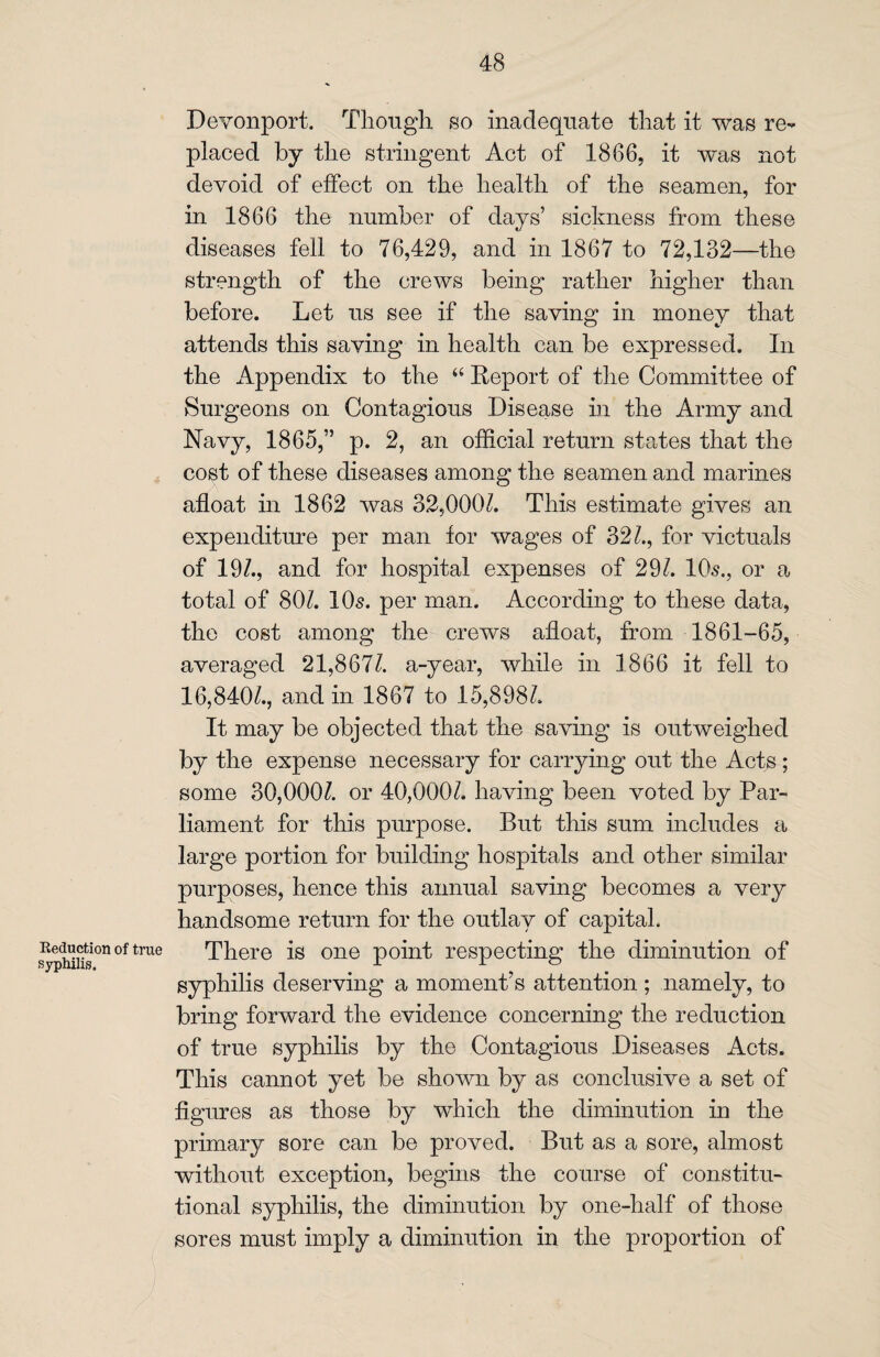 Reduction of true syphilis. Devonport. Though so inadequate that it was re¬ placed by the stringent Act of 1866, it was not devoid of effect on the health of the seamen, for in 1866 the number of days’ sickness from these diseases fell to 76,429, and in 1867 to 72,132—the strength of the crews being rather higher than before. Let us see if the saving in money that attends this saving in health can be expressed. In the Appendix to the “ Report of the Committee of Surgeons on Contagious Disease in the Army and Navy, 1865,” p. 2, an official return states that the cost of these diseases among the seamen and marines afloat in 1862 was 32,000k This estimate gives an expenditure per man for wages of 32k, for victuals of 19k, and for hospital expenses of 29k 10s., or a total of 80k 10s. per man. According to these data, the cost among the crews afloat, from 1861-65, averaged 21,867k a-year, while in 1866 it fell to 16,840k, and in 1867 to 15,898k It may be objected that the saving is outweighed by the expense necessary for carrying out the Acts; some 30,000k or 40,000k having been voted by Par¬ liament for this purpose. But this sum includes a large portion for building hospitals and other similar purposes, hence this annual saving becomes a very handsome return for the outlay of capital. There is one point respecting the diminution of syphilis deserving a moment’s attention ; namely, to bring forward the evidence concerning the reduction of true syphilis by the Contagious Diseases Acts. This cannot yet be shown by as conclusive a set of figures as those by which the diminution in the primary sore can be proved. But as a sore, almost without exception, begins the course of constitu¬ tional syphilis, the diminution by one-half of those sores must imply a diminution in the proportion of
