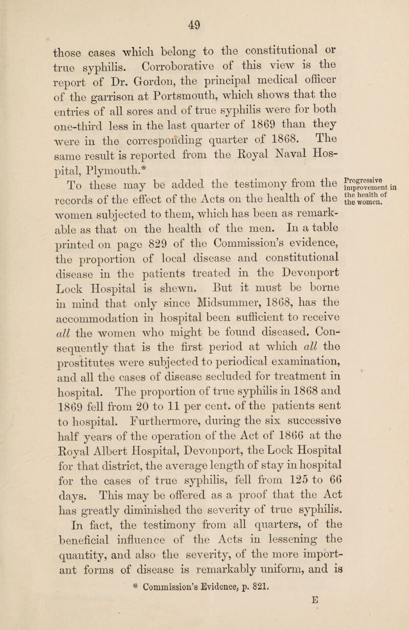 those cases which belong’ to the constitutional or true syphilis. Corroborative of this view is the report of Dr. Gordon, the principal medical officer of the garrison at Portsmouth, which shows that the entries of all sores and of true syphilis were for both one-third less in the last quarter of 1869 than they were in the corresponding quarter of 1868. The same result is reported from the Royal Naval Hos¬ pital, Plymouth.'* To these may be added the testimony from the gJSSSSitin records of the effect of the Acts on the health of the the women?f women subjected to them, which has been as remark¬ able as that on the health of the men. In a table printed on page 829 of the Commission’s evidence, the proportion of local disease and constitutional disease in the patients treated in the Devonport Lock Hospital is shewn. But it must be borne in mind that only since Midsummer, 1868, has the accommodation in hospital been sufficient to receive all the women who might be found diseased. Con¬ sequently that is the first period at which all the prostitutes were subjected to periodical examination, and all the cases of disease secluded for treatment in hospital. The proportion of true syphilis in 1868 and 1869 fell from 20 to 11 per cent, of the patients sent to hospital. Furthermore, during the six successive half years of the operation of the Act of 1866 at the Royal Albert Hospital, Devonport, the Lock Hospital for that district, the average length of stay in hospital for the cases of true syphilis, fell from 125 to 66 days. This may be offered as a proof that the Act has greatly diminished the severity of true syphilis. In fact, the testimony from all quarters, of the beneficial influence of the Acts in lessening the quantity, and also the severity, of the more import¬ ant forms of disease is remarkably uniform, and is * Commission’s Evidence, p. 821. E