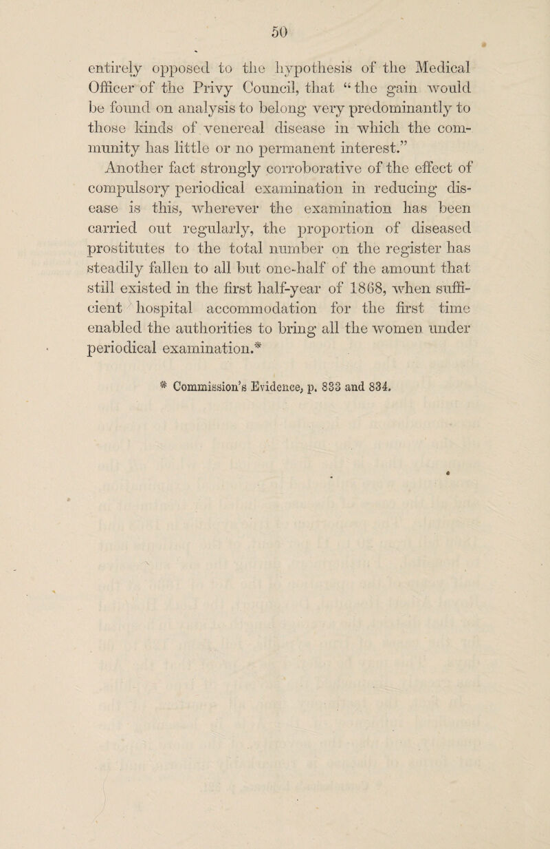 entirely opposed to tlie hypothesis of the Medical Officer of the Privy Council, that “ the gain would be found on analysis to belong very predominantly to those kinds of venereal disease in which the com¬ munity has little or no permanent interest.” Another fact strongly corroborative of the effect of compulsory periodical examination in reducing dis¬ ease is this, wherever the examination has been carried out regularly, the proportion of diseased prostitutes to the total number on the register has steadily fallen to all but one-half of the amount that still existed in the first half-year of 1868, when suffi¬ cient hospital accommodation for the first time enabled the authorities to bring all the women under periodical examination.* * Commission’s Evidence, p. 833 and 834.