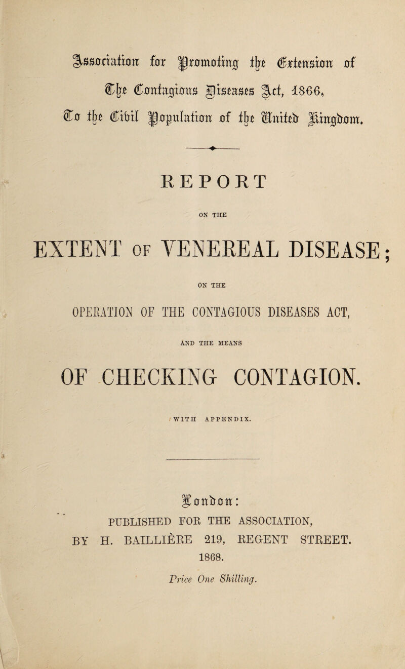 Association for promoting tin Crtinsiou of Cjn Contagious Jltscases Afti 1866* Co % CM population of tin Utiteir ftingtrom. REPORT ON THE EXTENT of VENEREAL DISEASE ON THE OPERATION OF THE CONTAGIOUS DISEASES ACT, AND THE MEANS OF CHECKING CONTAGION. /WITH APPENDIX. bonbon: PUBLISHED FOR THE ASSOCIATION, BY H. BAILLIERE 219, REGENT STPvEET. 1868. Price One Shilling.