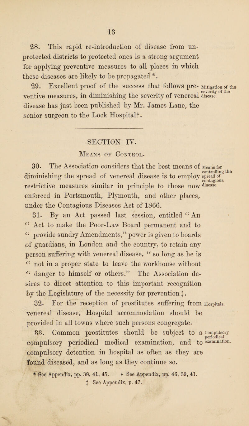 28. This rapid re-introduction of disease from un¬ protected districts to protected ones is a strong argument for applying preventive measures to all places in which these diseases are likely to be propagated *. 29. Excellent proof of the success that follows pre- Mitigation of the • t • • i n i severity of the ventive measures, m diminishing the severity ot venereal disease, disease has just been published by Mr. James Lane, the senior surgeon to the Lock Hospital!. SECTION IY. Means of Conteol. 30. The Association considers that the best means of Means for diminishing the spread of venereal disease is to employ spread of& ^ x contagious restrictive measures similar in principle to those now disease- enforced in Portsmouth, Plymouth, and other places, under the Contagious Diseases Act of 1866. 31. By an Act passed last session, entitled “ An “ Act to make the Poor-Law Board permanent and to “ provide sundry Amendments,” power is given to boards of guardians, in London and the country, to retain any person suffering with venereal disease, “ so long as he is “ not in a proper state to leave the workhouse without danger to himself or others.” The Association de¬ sires to direct attention to this important recognition by the Legislature of the necessity for prevention j. 32. For the reception of prostitutes suffering from Hospitals, venereal disease, Hospital accommodation should be provided in all towns where such persons congregate. 33. Common prostitutes should be subject to a Compulsory A ° periodical compulsory periodical medical examination, and to examination, compulsory detention in hospital as often as they are found diseased, and as long as they continue so. * See Appendix, pp. 38, 41, 45. + See Appendix, pp. 46, 39, 41.