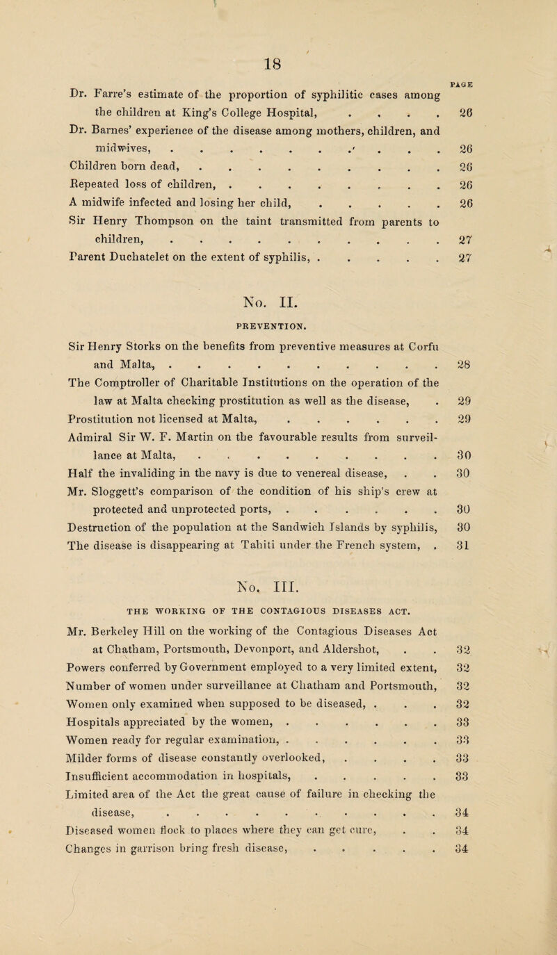 PAGE Dr. Farre’s estimate of the proportion of syphilitic cases among the children at King’s College Hospital, .... 26 Dr. Barnes’ experience of the disease among mothers, children, and midwives,.' ... 26 Children born dead, ......... 26 Repeated loss of children, ........ 26 A midwife infected and losing her child,.26 Sir Henry Thompson on the taint transmitted from parents to children, .......... 27 Farent Duchatelet on the extent of syphilis, . .... 27 No. II. PREVENTION. Sir Henry Storks on the benefits from preventive measures at Corfu and Malta, .......... 28 The Comptroller of Charitable Institutions on the operation of the law at Malta checking prostitution as well as the disease, . 29 Prostitution not licensed at Malta, ...... 29 Admiral Sir W. F. Martin on the favourable results from surveil¬ lance at Malta, . . . . . . . . .30 Half the invaliding in the navy is due to venereal disease, . . 30 Mr. Sloggett’s comparison of the condition of his ship’s crew at protected and unprotected ports, . .... 30 Destruction of the population at the Sandwich Islands by syphilis, 30 The disease is disappearing at Tahiti under the French system, , 31 No. III. THE WORKING OF THE CONTAGIOUS DISEASES ACT. Mr. Berkeley Hill on the working of the Contagious Diseases Act at Chatham, Portsmouth, Devonport, and Aldershot, Powers conferred by Government employed to a very limited extent, Number of women under surveillance at Chatham and Portsmouth, Women only examined when supposed to be diseased, . Hospitals appreciated by the women, ...... Women ready for regular examination, ...... Milder forms of disease constantly overlooked, . Insufficient accommodation in hospitals, . Limited area of the Act the great cause of failure in checking the disease, . . • * • •• . • . Diseased women fioek to places where they can get cure, Changes in garrison bring fresh disease, . . . 32 32 32 32 33 33 33 33 34 34 34 A