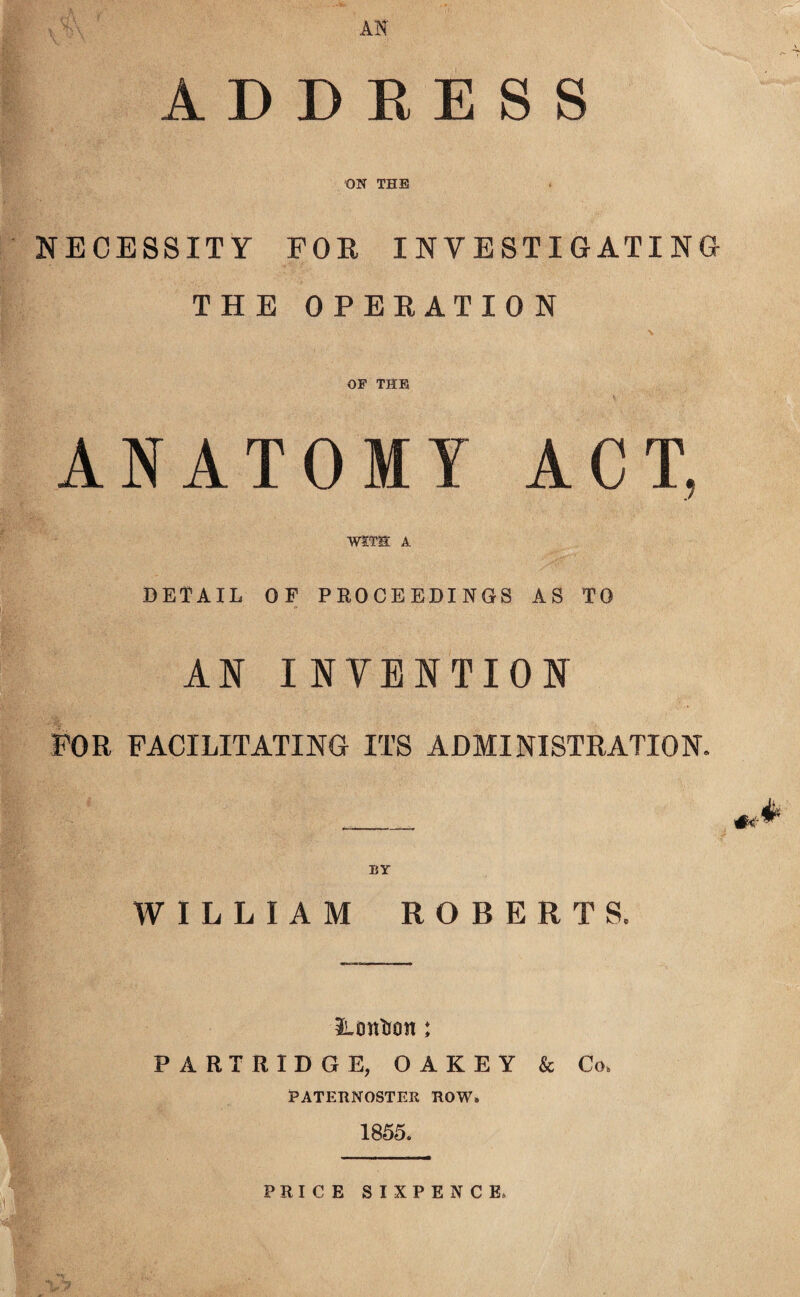 AN ADDRESS ON THE NECESSITY FOR INVESTIGATING THE OPERATION OF THE ANATOMY ACT, WITH A DETAIL OF PROCEEDINGS AS TO AN INTENTION FOR FACILITATING ITS ADMINISTRATION. _ BY WILLIAM ROBERTS, UtmUan: PARTRIDGE, O A K E Y & Co, PATERNOSTER ROW. 1855. PRICE SIXPENCE.