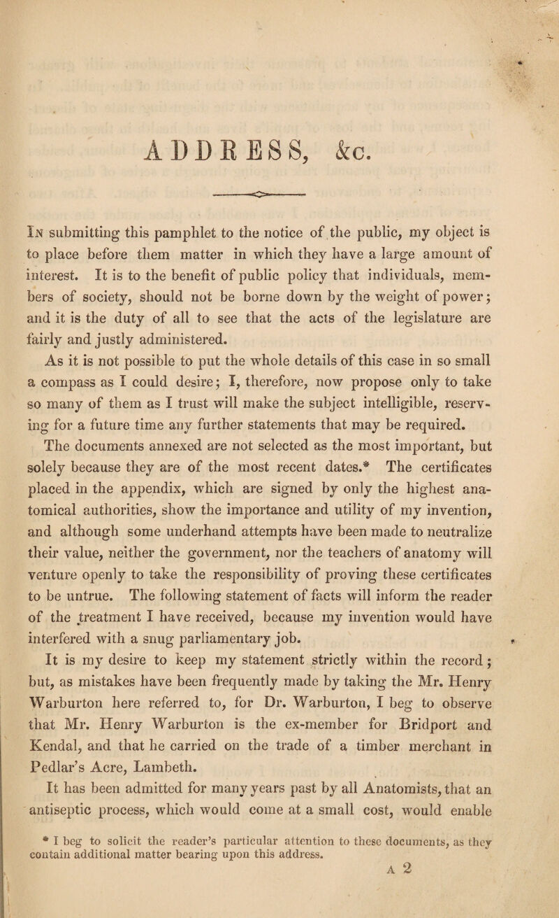 ADDRESS, kc. In submitting this pamphlet to the notice of the public, my object is to place before them matter in which they have a large amount of interest. It is to the benefit of public policy that individuals, mem¬ bers of society, should not be borne down by the weight of power; and it is the duty of all to see that the acts of the legislature are fairly and justly administered. As it is not possible to put the whole details of this case in so small a compass as I could desire; I, therefore, now propose only to take so many of them as I trust will make the subject intelligible, reserv¬ ing for a future time any further statements that may be required. The documents annexed are not selected as the most important, but solely because they are of the most recent dates.* The certificates placed in the appendix, which are signed by only the highest ana¬ tomical authorities, show the importance and utility of my invention, and although some underhand attempts have been made to neutralize their value, neither the government, nor the teachers of anatomy will venture openly to take the responsibility of proving these certificates to be untrue. The following statement of facts will inform the reader of the treatment I have received, because my invention would have interfered with a snug parliamentary job. It is my desire to keep my statement strictly within the record; but, as mistakes have been frequently made by taking the Mr. Henry Warburton here referred to, for Dr. Warburton, I beg to observe that Mr. Henry Warburton is the ex-member for Bridport and Kendal, and that he carried on the trade of a timber merchant in Pedlar’s Acre, Lambeth. It has been admitted for many years past by all Anatomists, that an antiseptic process, which would come at a small cost, would enable * I beg to solicit the reader’s particular attention to these contain additional matter bearing upon this address. documents, as they