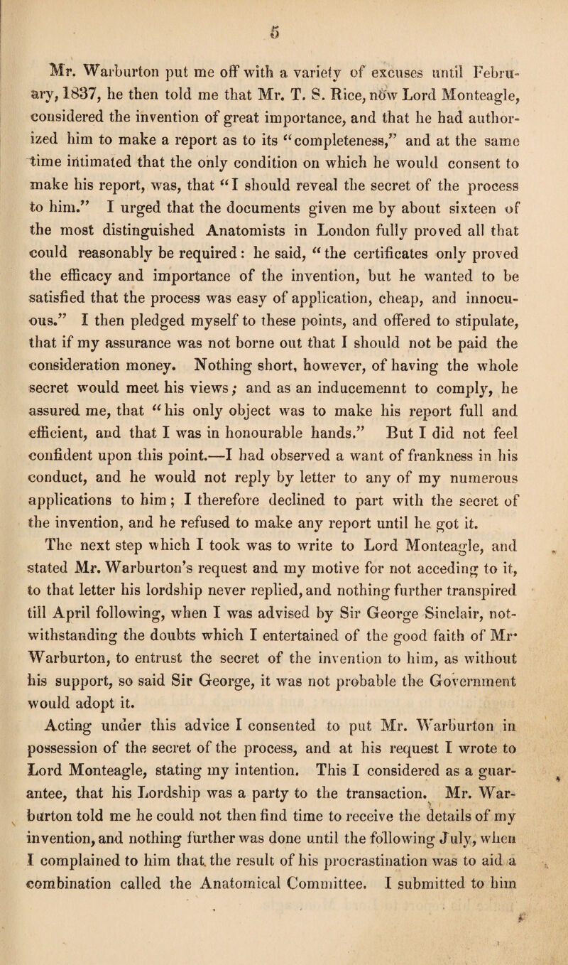 Mr. Warburton put me off with a variety of excuses until Febru¬ ary, 1837, he then told me that Mr. T. 8. Rice, nOw Lord Monteagle, considered the invention of great importance, and that he had author¬ ized him to make a report as to its “completeness,” and at the same time intimated that the only condition on which he would consent to make his report, was, that “I should reveal the secret of the process to him.” I urged that the documents given me by about sixteen of the most distinguished Anatomists in London fully proved all that could reasonably be required: he said,  the certificates only proved the efficacy and importance of the invention, but he wanted to be satisfied that the process was easy of application, cheap, and innocu¬ ous.” I then pledged myself to these points, and offered to stipulate, that if my assurance was not borne out that I should not be paid the consideration money. Nothing short, however, of having the whole secret would meet his views; and as an inducemennt to comply, he assured me, that “his only object was to make his report full and efficient, and that I was in honourable hands.” But I did not feel confident upon this point.—I had observed a want of frankness in his conduct, and he would not reply by letter to any of my numerous applications to him; I therefore declined to part with the secret of the invention, and he refused to make any report until he got it. The next step which I took was to write to Lord Monteagle, and stated Mr. Warburton’s request and my motive for not acceding to it, to that letter his lordship never replied, and nothing further transpired till April following, when I was advised by Sir George Sinclair, not¬ withstanding the doubts which I entertained of the good faith of Mr Warburton, to entrust the secret of the invention to him, as without his support, so said Sir George, it was not probable the Government would adopt it. Acting under this advice I consented to put Mr. Warburton in possession of the secret of the process, and at his request I wrote to Lord Monteagle, stating my intention. This I considered as a guar¬ antee, that his Lordship was a party to the transaction. Mr. War¬ burton told me he could not then find time to receive the details of my invention, and nothing further was done until the following July, when I complained to him that, the result of his procrastination was to aid a combination called the Anatomical Committee. I submitted to him