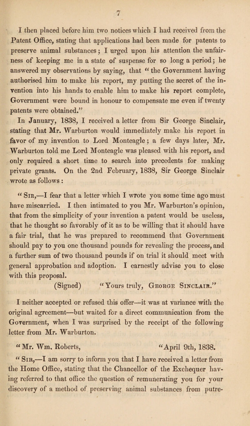 I then placed before him two notices which I had received from the Patent Office, stating that applications had been made for patents to preserve animal substances; I urged upon his attention the unfair¬ ness of keeping me in a state of suspense for so long a period ; he answered my observations by saying, that “ the Government having authorised him to make his report, my putting the secret of the in¬ vention into his hands to enable him to make his report complete, Government were bound in honour to compensate me even if twenty patents were obtained.” In January, 1838, I received a letter from Sir George Sinclair, stating that Mr. Warburton would immediately make his report in favor of my invention to Lord Monteagle; a few days later, Mr. Warburton told me Lord Monteagle was pleased with his report, and only required a short time to search into precedents for making private grants. On the 2nd February, 1838, Sir George Sinclair wrote as follows: “ Sib,—I fear that a letter which I wrote you some time ago must have miscarried. I then intimated to you Mr. Warburton’s opinion, that from the simplicity of your invention a patent would be useless, that he thought so favorably of it as to be willing that it should have a fair trial, that he was prepared to recommend that Government should pay to you one thousand pounds for revealing the process, and a further sum of two thousand pounds if on trial it should meet with general approbation and adoption, I earnestly advise you to close with this proposal. (Signed) “ Yours truly, George Sinclair.” 1 neither accepted or refused this offer—it was at variance with the original agreement—but waited for a direct communication from the Government, when I was surprised by the receipt of the following letter from Mr. Warburton. “Mr, Win. Roberts, “April 9th, 1838. “ Sir,—I am sorry to inform you that I have received a letter from the Home Office, stating that the Chancellor of the Exchequer hav¬ ing referred to that office the question of remunerating you for your discovery of a method of preserving animal substances from putre-