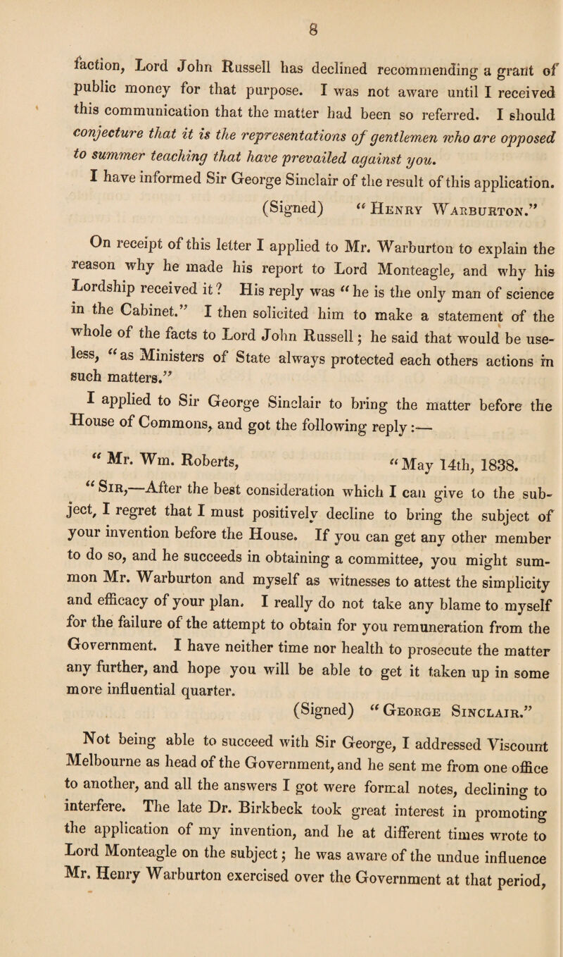 taction, Lord John Russell has declined recommending a grant of public money for that purpose. I was not aware until I received this communication that the matter had been so referred. I should conjecture that it is the representations oj gentlemen who are opposed to summer teaching that have prevailed against you. I have informed Sir George Sinclair of the result of this application. (Signed) “Henry Warburton.” On receipt of this letter I applied to Mr. Warburton to explain the reason why he made his report to Lord Monteagle, and why his Lordship received it ? His reply was “ he is the only man of science in the Cabinet.” I then solicited him to make a statement of the whole of the facts to Lord John Russell; he said that would be use¬ less, “ as Ministers of State always protected each others actions in such matters.” I applied to Sir George Sinclair to bring the matter before the House of Commons, and got the following reply— “ Mr- Wm- Roberts, “May 14th, 1838. After the best consideration which I can give to the sub- ject/ I regret that I must positively decline to bring the subject of your invention before the House. If you can get any other member to do so, and he succeeds in obtaining a committee, you might sum¬ mon Mr. Warburton and myself as witnesses to attest the simplicity and efficacy of your plan. I really do not take any blame to myself for the failure of the attempt to obtain for you remuneration from the Government. I have neither time nor health to prosecute the matter any further, and hope you will be able to get it taken up in some more influential quarter. (Signed) “ George Sinclair.” Not being able to succeed with Sir George, I addressed Viscount Melbourne as head of the Government, and he sent me from one office to another, and all the answers I got were formal notes, declining to inteifere. The late Hr. Birkbeck took great interest in promoting the application of my invention, and he at different times wrote to Lord Monteagle on the subject $ he was aware of the undue influence Mr. Henry Warburton exercised over the Government at that period,