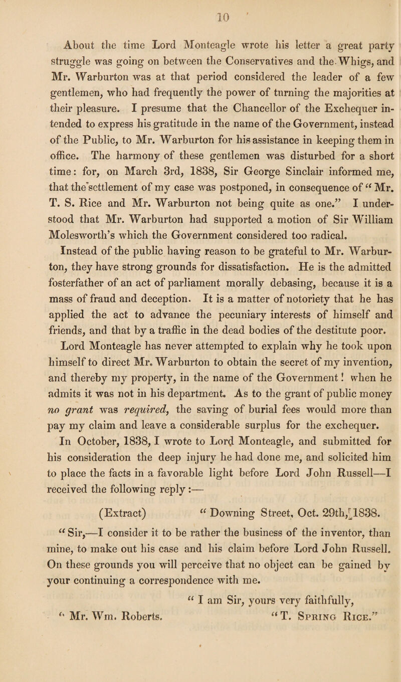 About the time Lord Monteagle wrote his letter a great party struggle was going on between the Conservatives and the-Whigs, and Mr. Warburton was at that period considered the leader of a few gentlemen, who had frequently the power of turning the majorities at their pleasure. I presume that the Chancellor of the Exchequer in¬ tended to express his gratitude in the name of the Government, instead of the Public, to Mr. Warburton for his assistance in keeping them in office. The harmony of these gentlemen was disturbed for a short time: for, on Biarch 3rd, 1838, Sir George Sinclair informed me, that thesettlement of my case was postponed, in consequence of u Mr. T. S. Rice and Mr. Warburton not being quite as one.” I under¬ stood that Mr. Warburton had supported a motion of Sir William Molesworth’s which the Government considered too radical. Instead of the public having reason to be grateful to Mr. Warbur¬ ton, they have strong grounds for dissatisfaction. He is the admitted fosterfather of an act of parliament morally debasing, because it is a mass of fraud and deception. It is a matter of notoriety that he has applied the act to advance the pecuniary interests of himself and friends, and that by a traffic in the dead bodies of the destitute poor. Lord Monteagle has never attempted to explain why he took upon himself to direct Mr. Warburton to obtain the secret of my invention, and thereby my property, in the name of the Government! when he admits it was not in his department. As to the grant of public money no grant was required, the saving of burial fees would more than pay my claim and leave a considerable surplus for the exchequer. In October, 1838,1 wrote to Lord Monteagle, and submitted for his consideration the deep injury he had done me, and solicited him to place the facts in a favorable light before Lord John Russell—I received the following reply :— (Extract) a Downing Street, Oct. 29th,[1838. “ Sir,—I consider it to be rather the business of the inventor, than mine, to make out his case and his claim before Lord John Russell. On these grounds you will perceive that no object can be gained by your continuing a correspondence with me. “ I am Sir, yours very faithfully, “ T. Spring Rice.” Mr. Wm. Roberts.