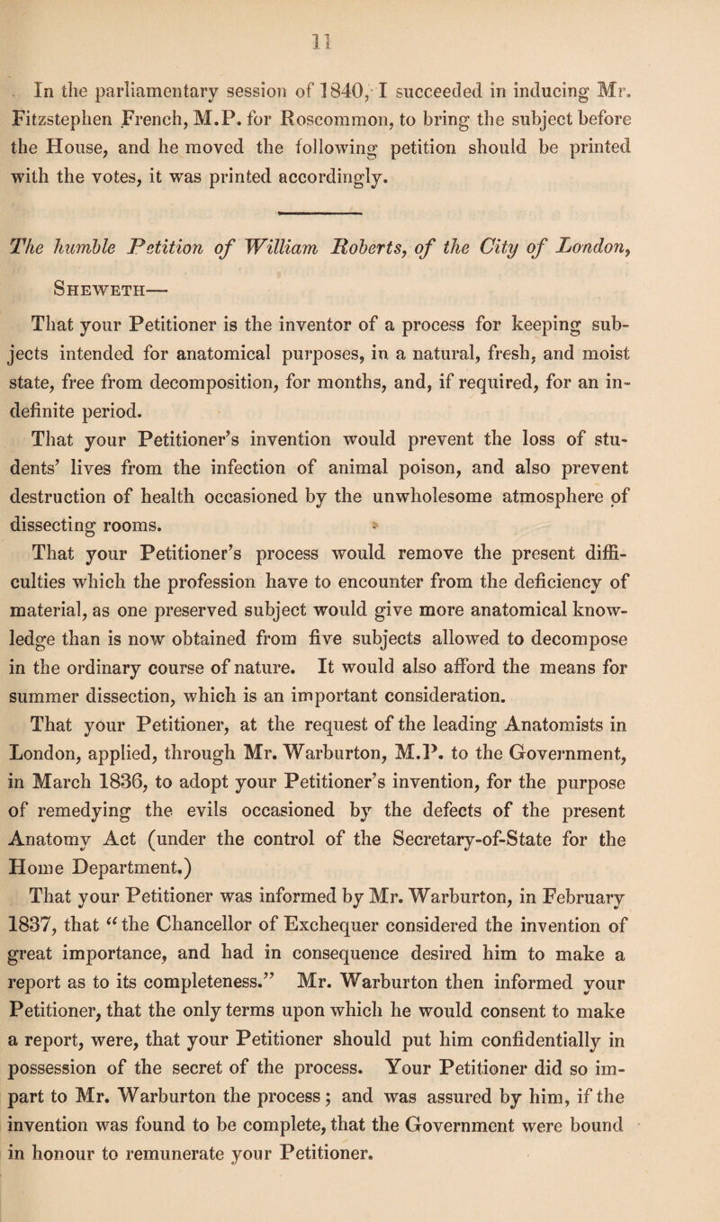 In the parliamentary session of 1840/ I succeeded in inducing Mr, Fitzstephen French, M.P. for Roscommon, to bring the subject before the House, and he moved the following petition should be printed with the votes, it was printed accordingly. The humble Petition of William Roberts, of the City of London, Sheweth— That your Petitioner is the inventor of a process for keeping sub¬ jects intended for anatomical purposes, in a natural, fresh, and moist state, free from decomposition, for months, and, if required, for an in¬ definite period. That your Petitioner’s invention would prevent the loss of stu¬ dents’ lives from the infection of animal poison, and also prevent destruction of health occasioned by the unwholesome atmosphere of dissecting rooms. * That your Petitioner’s process would remove the present diffi¬ culties which the profession have to encounter from the deficiency of material, as one preserved subject would give more anatomical know¬ ledge than is now obtained from five subjects allowed to decompose in the ordinary course of nature. It would also afford the means for summer dissection, which is an important consideration. That your Petitioner, at the request of the leading Anatomists in London, applied, through Mr. Warburton, M.P. to the Government, in March 1836, to adopt your Petitioner’s invention, for the purpose of remedying the evils occasioned by the defects of the present Anatomy Act (under the control of the Secretary-of-State for the Home Department.) That your Petitioner was informed by Mr. Warburton, in February 1837, that u the Chancellor of Exchequer considered the invention of great importance, and had in consequence desired him to make a report as to its completeness.” Mr. Warburton then informed your Petitioner, that the only terms upon which he would consent to make a report, were, that your Petitioner should put him confidentially in possession of the secret of the process. Your Petitioner did so im¬ part to Mr. Warburton the process; and was assured by him, if the invention was found to be complete, that the Government were bound in honour to remunerate your Petitioner.